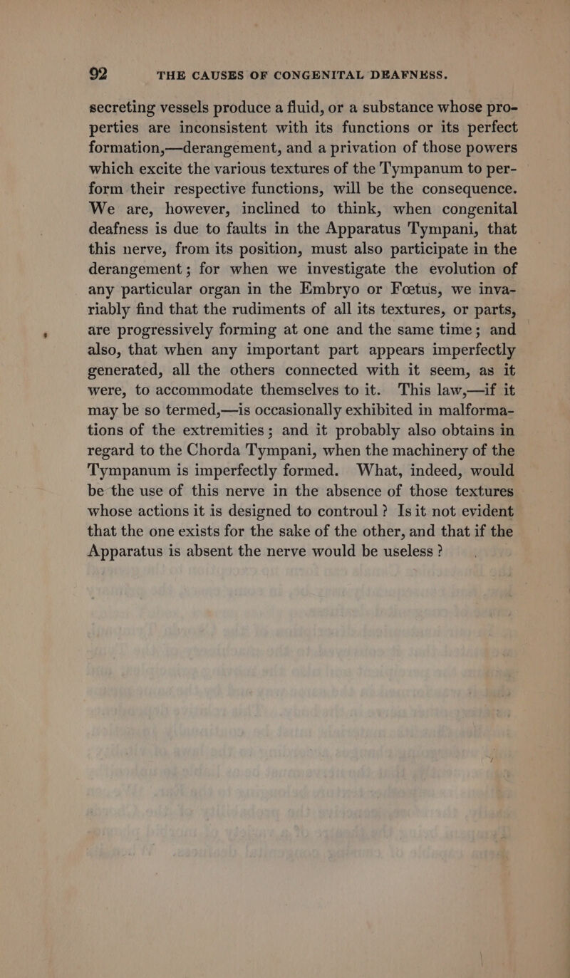 secreting vessels produce a fluid, or a substance whose pro- perties are inconsistent with its functions or its perfect formation,—derangement, and a privation of those powers which excite the various textures of the Tympanum to per- — form their respective functions, will be the consequence. We are, however, inclined to think, when congenital deafness is due to faults in the Apparatus Tympani, that this nerve, from its position, must also participate in the derangement ; for when we investigate the evolution of any particular organ in the Embryo or Foetus, we inva- riably find that the rudiments of all its textures, or parts, are progressively forming at one and the same time; and also, that when any important part appears imperfectly generated, all the others connected with it seem, as it were, to accommodate themselves to it. This law,—if it may be so termed,—is occasionally exhibited in malforma- tions of the extremities ; and it probably also obtains in regard to the Chorda Tympani, when the machinery of the Tympanum is imperfectly formed. What, indeed, would be the use of this nerve in the absence of those textures whose actions it is designed to controul? Is it not evident that the one exists for the sake of the other, and that if the Apparatus is absent the nerve would be useless ?