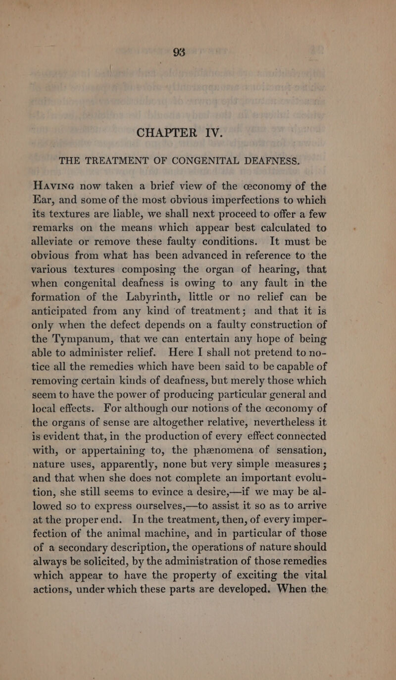 95 CHAPTER IV. THE TREATMENT OF CONGENITAL DEAFNESS. Havine now taken a brief view of the ceconomy of the Ear, and some of the most cbvious imperfections to which its textures are liable, we shall next proceed to offer a few remarks on the means which appear best calculated to alleviate or remove these faulty conditions. It must be obvious from what has been advanced in reference to the various textures composing the organ of hearing, that when congenital deafness is owing to any fault in the formation of the Labyrinth, little or no relief can be anticipated from any kind ‘of treatment; and that it is only when the defect depends on a faulty construction of the Tympanum, that we can entertain any hope of being able to administer relief. Here I shall not pretend to no- tice all the remedies which have been said to be capable of removing certain kinds of deafness, but merely those which - seem to have the power of producing particular general and local effects. For although our notions of the ceconomy of the organs of sense are altogether relative, nevertheless it is evident that, in the production of every effect connected with, or appertaining to, the phenomena of sensation, nature uses, apparently, none but very simple measures ; and that when she does not complete an important evolu- tion, she still seems to evince a desire,—if we may be al- lowed so to express ourselves,—to assist it so as to arrive at the properend. In the treatment, then, of every imper- fection of the animal machine, and in particular of those of a secondary description, the operations of nature should always be solicited, by the administration of those remedies which appear to have the property of exciting the vital actions, under which these parts are developed. When the
