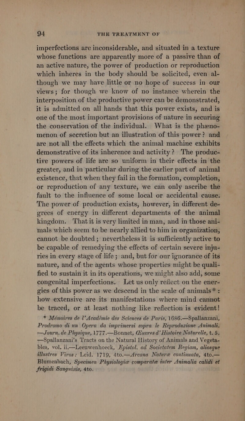 imperfections are inconsiderable, and situated in a texture whose functions are apparently more of a passive than of an active nature, the power of production or reproduction which inheres in the body should be solicited, even al- though we may have little or no hope of success in our views; for though we know of no instance wherein the interposition of the productive power can be demonstrated, it is admitted on all hands that this power exists, and is one of the most important provisions of nature in securing the conservation of the individual. What is the pheeno- menon of secretion but an illustration of this power? and are not all the effects which the animal machine exhibits demonstrative of its inherence and activity ? The produc- tive powers of life are so uniform in their effects in the greater, and in particular during the earlier part of animal existence, that when they fail in the formation, completion, or reproduction of any texture, we can only ascribe the fault to the influence of some local or accidental cause. The power of production exists, however, in different de- grees of energy in different departments of the animal kingdom. ‘That it is very limited in man, and in those ani- mals which seem to be nearly allied to him in organization, cannot be doubted ; nevertheless it is sufficiently active to be capable of remedying the effects of certain severe inju- ries in every stage of life ; and, but for our ignorance of its nature, and of the agents whose properties might be quali- fied to sustain it in its operations, we might also add, some congenital imperfections. Let us only reflect on the ener- gies of this power as we descend in the scale of animals * : how extensive are its manifestations where mind cannot be traced, or at least nothing like refiection is evident! * Mémoires de I’ Académie des Sciences de Paris, 1686.—Spallanzani, Prodromo di un Opera da imprimersi sopra le Reproduzione Animali. —Journ. de Physique, 1777.—Bonnet, Giuvres d’ Histoire Naturelle, t. 5. ——Spallanzani’s Tracts on the Natural History of Animals and Vegeta- bles, vol. iii Leeuwenhoeck, Epistol. ad Societatem Regiam, aliosque illustres Viros: Leid. 1719, 4to.—Arcana Nature continuata, 4to.— Blumenbach, Specimen Physiologie comparate inter Animalia calidt et Frigidi Sanguinis, 4to.