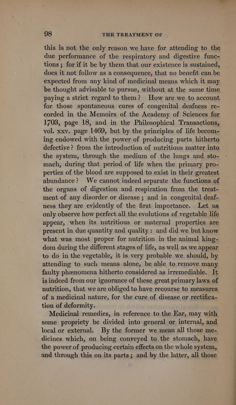 this is not the only reason we have for attending to the due performance of the respiratory and digestive func- tions ; for if it be by them that our existence is sustained, does it not follow as a consequence, that no benefit can be expected from any kind of medicinal means which it may be thought advisable to pursue, without at the same time paying a strict regard to them? How are we to account for those spontaneous cures of congenital deafness re- corded in the Memoirs of the Academy of Sciences for 1703, page 18, and in the Philosophical Transactions, vol. xxv. page 1469, but by the principles of life becom- ing endowed with the power of producing parts hitherto defective? from the introduction of nutritious matter into the system, through the medium of the lungs and sto- mach, during that period of life when the primary pro- perties of the blood are supposed to exist in their greatest abundance? We cannot indeed separate the functions of the organs of digestion and respiration from the treat- ment of any disorder or disease ; and in congenital deaf- ness they are evidently of the first importance. Let us only observe how perfect all the evolutions of vegetable life appear, when its nutritious or maternal properties are present in due quantity and quality: and did we but know what was most proper for nutrition in the animal king- dom during the different stages of life, as well as we appear to do in the vegetable, it is very probable we should, by attending to such means alone, be able to remove many faulty pheenomena hitherto considered as irremediable. It is indeed from our ignorance of these great primary laws of nutrition, that, we are obliged to have recourse to measures of a medicinal nature, for the cure of disease or rectifica- tion of deformity. Medicinal remedies, in reference to the Kar, may with some propriety be divided into general or internal, and local or external. By the former we mean all those me-. dicines which, on being conveyed to the stomach, have the power of producing certain effects on the whole system, and through this on its parts; and by the latter, all those