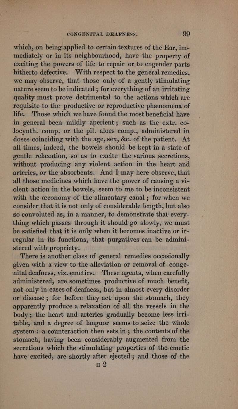 which, on being applied to certain textures of the Ear, im- mediately or in its neighbourhood, have the property of exciting the powers of life to repair or to engender parts hitherto defective. With respect to the general remedies, we may observe, that those only of a gently stimulating nature seem to be indicated ; for everything of an irritating quality must prove detrimental to the actions which are requisite to the productive or reproductive phenomena of life. Those which we have found the most beneficial have in general been mildly aperient; such as the extr. co- locynth. comp. or the pil. aloes comp., administered in doses coinciding with the age, sex, &amp;c. of the patient. At all times, indeed, the bowels should be kept in a state of gentle relaxation, so as to excite the various secretions, without producing any violent action in the heart and arteries, or the absorbents. And I may here observe, that all those medicines which have the power of causing a vi- olent action in the bowels, seem to me to be inconsistent with the ceconomy of the alimentary canal ; for when we consider that it is not only of considerable length, but also so convoluted as, in a manner, to demonstrate that every- thing which passes through it should go slowly, we must be satisfied that it is only when it becomes inactive or ir- regular in its functions, that purgatives can be admini- stered with propriety. There is another class of general remedies occasionally given with a view to the alleviation or removal of conge- nital deafness, viz. emetics. ‘These agents, when carefully administered, are sometimes productive of much benefit, not only in cases of deafness, but in almost every disorder or disease ; for before they act upon the stomach, they apparently produce a relaxation of all the vessels in the body ;' the heart and arteries gradually become less irri- table, and a degree of languor seems to seize the whole system:: a counteraction then sets in; the contents of the stomach, having been considerably augmented from the secretions which the stimulating properties of the emetic have excited, are shortly after ejected; and those of the H 2