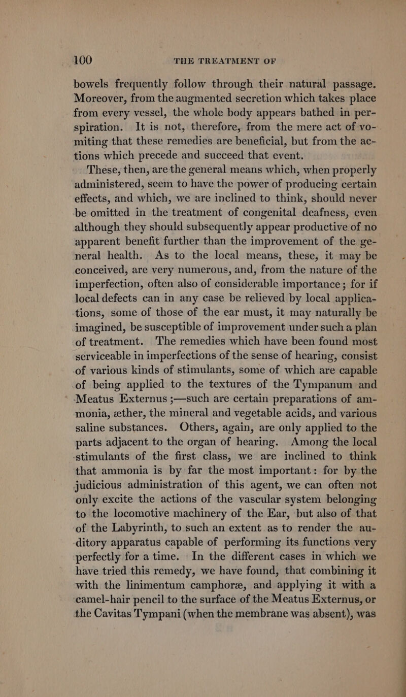 bowels frequently follow through their natural passage. Moreover, from the augmented secretion which takes place from every vessel, the whole body appears bathed in per- spiration. It is not, therefore, from the mere act of vo- miting that these remedies are beneficial, but from the ac- tions which precede and succeed that event. These, then, are the general means which, when properly administered, seem to have the power of producing certain effects, and which, we are inclined to think, should never be omitted in the treatment of congenital deafness, even although they should subsequently appear productive of no apparent benefit further than the improvement of the ge- neral health. As to the local means, these, it may be conceived, are very numerous, and, from the nature of the imperfection, often also of considerable importance; for if local defects can in any case be relieved by local applica- tions, some of those of the ear must, it may naturally be imagined, be susceptible of improvement under such a plan of treatment. The remedies which have been found most serviceable in imperfections of the sense of hearing, consist of various kinds of stimulants, some of which are capable of being applied to the textures of the Tympanum and Meatus Externus ;—such are certain preparations of am- monia, zether, the mineral and vegetable acids, and various saline substances. Others, again, are only applied to the parts adjacent to the organ of hearing. Among the local -stimulants of the first class, we are inclined to think that ammonia is by far the most important: for by the judicious administration of this agent, we can often not only excite the actions of the vascular system belonging to the locomotive machinery of the Ear, but also of that of the Labyrinth, to such an extent as to render the au- ditory apparatus capable of performing its functions very perfectly for a time. In the different cases in which we have tried this remedy, we have found, that combining it with the linimentum camphore, and applying it with a camel-hair pencil to the surface of the Meatus Externus, or the Cavitas Tympani (when the membrane was absent), was