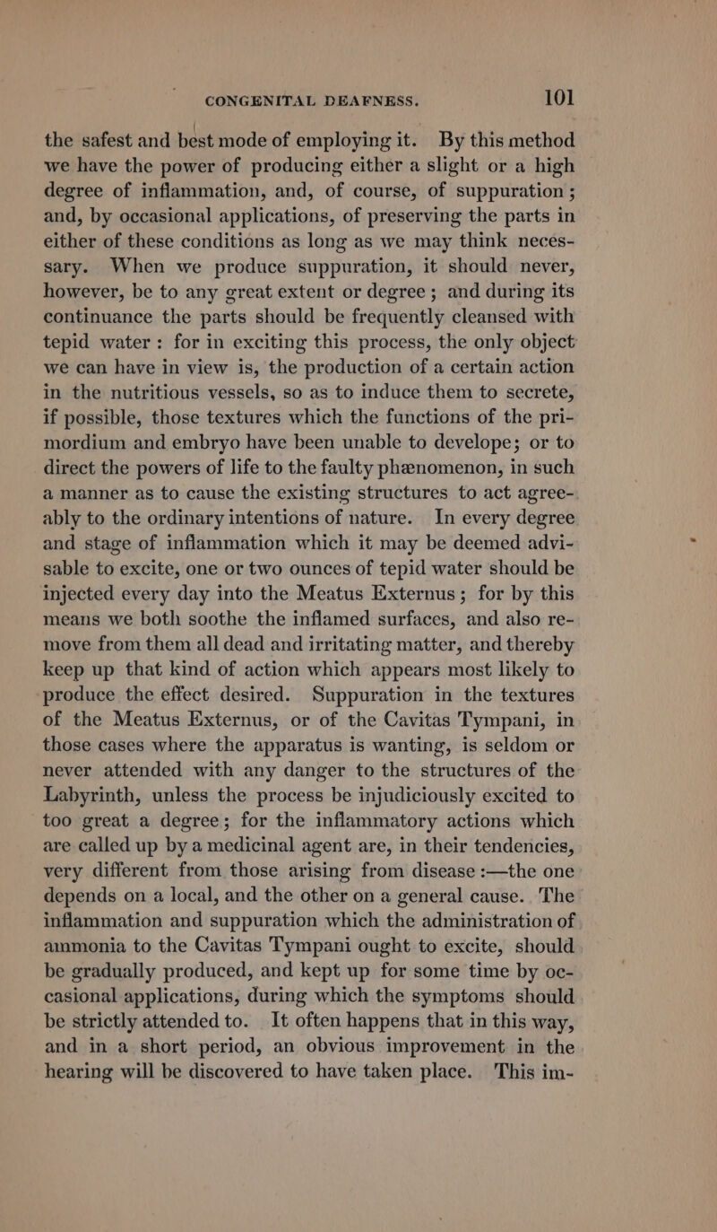 the safest and best mode of employing it. By this method we have the power of producing either a slight or a high degree of inflammation, and, of course, of suppuration ; and, by occasional applications, of preserving the parts in either of these conditions as long as we may think neces- sary. When we produce suppuration, it should never, however, be to any great extent or degree ; and during its continuance the parts should be frequently cleansed with tepid water: for in exciting this process, the only object we can have in view is, the production of a certain action in the nutritious vessels, so as to induce them to secrete, if possible, those textures which the functions of the pri- mordium and embryo have been unable to develope; or to direct the powers of life to the faulty phenomenon, in such a manner as to cause the existing structures to act agree- ably to the ordinary intentions of nature. In every degree and stage of inflammation which it may be deemed advi- sable to excite, one or two ounces of tepid water should be injected every day into the Meatus Externus; for by this means we both soothe the inflamed surfaces, and also re- move from them all dead and irritating matter, and thereby keep up that kind of action which appears most likely to produce the effect desired. Suppuration in the textures of the Meatus Externus, or of the Cavitas Tympani, in those cases where the apparatus is wanting, is seldom or never attended with any danger to the structures of the Labyrinth, unless the process be injudiciously excited to too great a degree; for the inflammatory actions which are called up by a medicinal agent are, in their tendencies, very different from those arising from disease :—the one depends on a local, and the other on a general cause. The inflammation and suppuration which the administration of ammonia to the Cavitas Tympani ought to excite, should be gradually produced, and kept up for some time by oc- casional applications, during which the symptoms should be strictly attended to. It often happens that in this way, and in a short period, an obvious improvement in the hearing will be discovered to have taken place. This im-