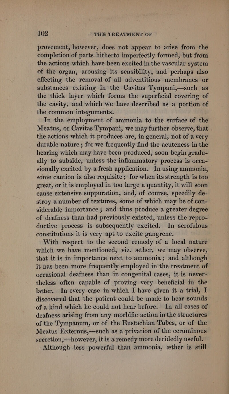 provement, however, does not appear to arise from the completion of parts hitherto imperfectly formed, but from the actions which have been excited in the vascular system of the organ, arousing its sensibility, and perhaps also effecting the removal of all adventitious membranes or substances existing in the Cavitas Tympani,—such as the thick layer which forms the superficial covering of the cavity, and which we have described as a portion of the common integuments. In the employment of ammonia to the surface of the Meatus, or Cavitas Tympani, we may further observe, that the actions which it produces are, in general, not of a very durable nature ; for we frequently find the acuteness in the hearing which may have been produced, soon begin gradu- ally to subside, unless the inflammatory process is occa- sionally excited by a fresh application. In using ammonia, some caution is also requisite ; for when its strength is too great, or it is employed in too large a quantity, it will soon cause extensive suppuration, and, of course, speedily de- stroy a number of textures, some of which may be of con- siderable importance ; and thus produce a greater degree of deafness than had previously existed, unless the repro- ductive process is subsequently excited. In scrofulous constitutions it is very apt to excite gangrene. With respect to the second remedy of a local nature which we have mentioned, viz. ether, we may observe, that it is in importance next to ammonia; and although it has been more frequently employed in the treatment of occasional deafness than in congenital cases, it is never- theless often capable of proving very beneficial in the latter. In every case in which I have given it a trial, I discovered that the patient could be made to hear sounds of a kind which he could not hear before. In all cases of deafness arising from any morbific action in the structures of the Tympanum, or of the Eustachian Tubes, or of the Meatus Externus,—such as a privation of the ceruminous secretion,—however, it is a remedy more decidedly useful. Although less powerful than ammonia, ether is still