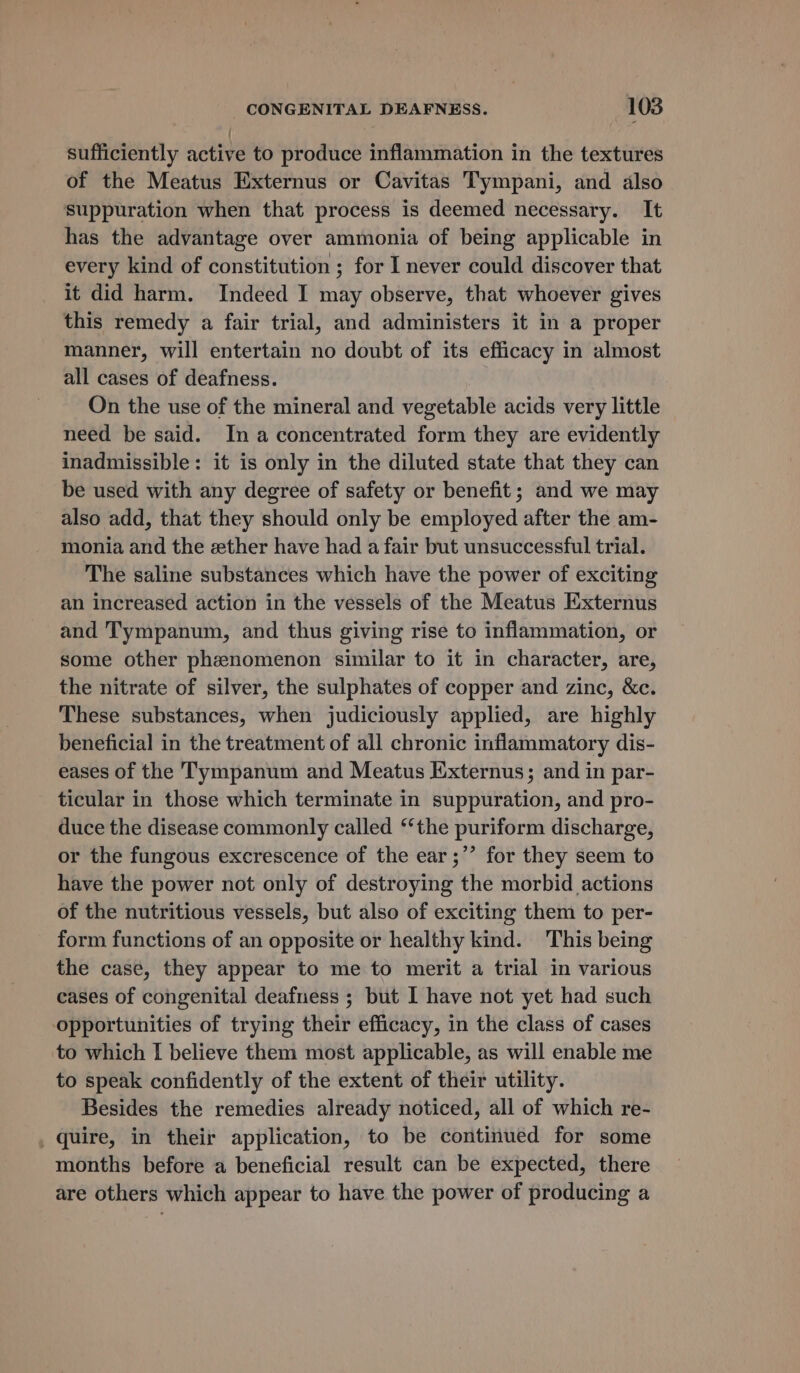 sufficiently active to produce inflammation in the textures of the Meatus Externus or Cavitas Tympani, and also suppuration when that process is deemed necessary. It has the advantage over ammonia of being applicable in every kind of constitution ; for I never could discover that it did harm. Indeed I may observe, that whoever gives this remedy a fair trial, and administers it in a proper manner, will entertain no doubt of its efficacy in almost all cases of deafness. On the use of the mineral and vegetable acids very little need be said. Ina concentrated form they are evidently inadmissible: it is only in the diluted state that they can be used with any degree of safety or benefit; and we may also add, that they should only be employed after the am- monia and the ether have had a fair but unsuccessful trial. The saline substances which have the power of exciting an increased action in the vessels of the Meatus Externus and Tympanum, and thus giving rise to inflammation, or some other phenomenon similar to it in character, are, the nitrate of silver, the sulphates of copper and zinc, &amp;c. These substances, when judiciously applied, are highly beneficial in the treatment of all chronic inflammatory dis- eases of the Tympanum and Meatus Externus; and in par- ticular in those which terminate in suppuration, and pro- duce the disease commonly called ‘‘the puriform discharge, or the fungous excrescence of the ear ;”’ for they seem to have the power not only of destroying the morbid actions of the nutritious vessels, but also of exciting them to per- form functions of an opposite or healthy kind. This being the case, they appear to me to merit a trial in various cases of congenital deafness ; but I have not yet had such opportunities of trying their efficacy, in the class of cases to which I believe them most applicable, as will enable me to speak confidently of the extent of their utility. Besides the remedies already noticed, all of which re- _ quire, in their application, to be continued for some months before a beneficial result can be expected, there are others which appear to have the power of producing a