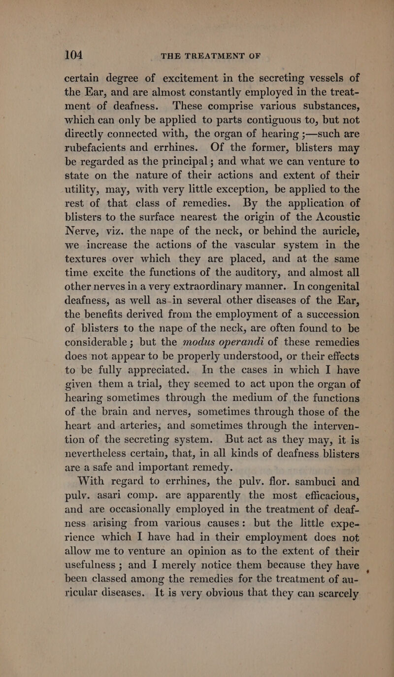 certain degree of excitement in the secreting vessels of the Ear, and are almost constantly employed in the treat- ment of deafness. ‘These comprise various substances, which can only be applied to parts contiguous to, but not directly connected with, the organ of hearing ;—such are rubefacients and errhines. Of the former, blisters may be regarded as the principal; and what we can venture to state on the nature of their actions and extent of their utility, may, with very little exception, be applied to the rest of that class of remedies. By the application of blisters to the surface nearest the origin of the Acoustic Nerve, viz. the nape of the neck, or behind the auricle, we increase the actions of the vascular system in the textures over which they are placed, and at the same time excite the functions of the auditory, and almost all other nerves in a very extraordinary manner. In congenital deafness, as well as.in several other diseases of the Ear, the benefits derived from the employment of a succession of blisters to the nape of the neck, are often found to be considerable ; but the modus operandi of these remedies does not appear to be properly understood, or their effects to be fully appreciated. In the cases in which I have given them a trial, they seemed to act upon the organ of hearing sometimes through the medium of the functions of the brain and nerves, sometimes through those of the heart and arteries; and sometimes through the interven- tion of the secreting system. But act as they may, it is nevertheless certain, that, in all kinds of deafness blisters are a safe and important remedy. With regard to errhines, the pulv. flor. sambuci and pulv. asari comp. are apparently the most efficacious, and are occasionally employed in the treatment of deaf- ness arising from various causes: but the little expe- rience which I have had in their employment does not allow me to venture an opinion as to the extent of their usefulness ; and I merely notice them because they have been classed among the remedies for the treatment of au- ricular diseases. It is very obvious that they can scarcely