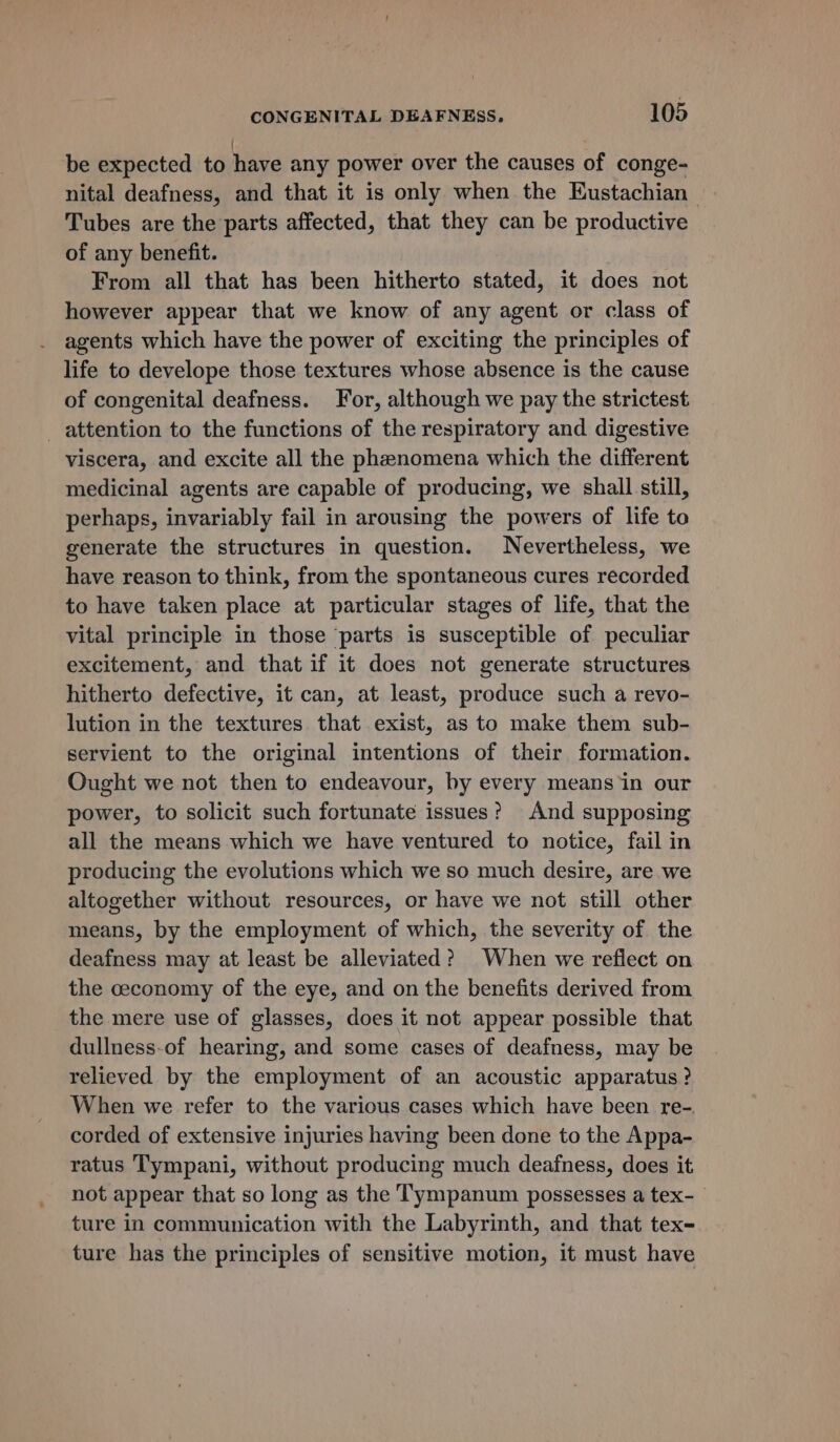 be expected to have any power over the causes of conge- nital deafness, and that it is only when the Eustachian | Tubes are the parts affected, that they can be productive of any benefit. From all that has been hitherto stated, it does not however appear that we know of any agent or class of agents which have the power of exciting the principles of life to develope those textures whose absence is the cause of congenital deafness. For, although we pay the strictest attention to the functions of the respiratory and digestive viscera, and excite all the phenomena which the different medicinal agents are capable of producing, we shall still, perhaps, invariably fail in arousing the powers of life to generate the structures in question. Nevertheless, we have reason to think, from the spontaneous cures recorded to have taken place at particular stages of life, that the vital principle in those parts is susceptible of peculiar excitement, and that if it does not generate structures hitherto defective, it can, at least, produce such a revo- lution in the textures that exist, as to make them sub- servient to the original intentions of their formation. Ought we not then to endeavour, by every means‘in our power, to solicit such fortunate issues? And supposing all the means which we have ventured to notice, fail in producing the evolutions which we so much desire, are we altogether without resources, or have we not still other means, by the employment of which, the severity of the deafness may at least be alleviated? When we reflect on the ceconomy of the eye, and on the benefits derived from the mere use of glasses, does it not appear possible that dullness-of hearing, and some cases of deafness, may be relieved by the employment of an acoustic apparatus ? When we refer to the various cases which have been re-. corded of extensive injuries having been done to the Appa- ratus Tympani, without producing much deafness, does it not appear that so long as the Tympanum possesses a tex-_ ture in communication with the Labyrinth, and that tex- ture has the principles of sensitive motion, it must have