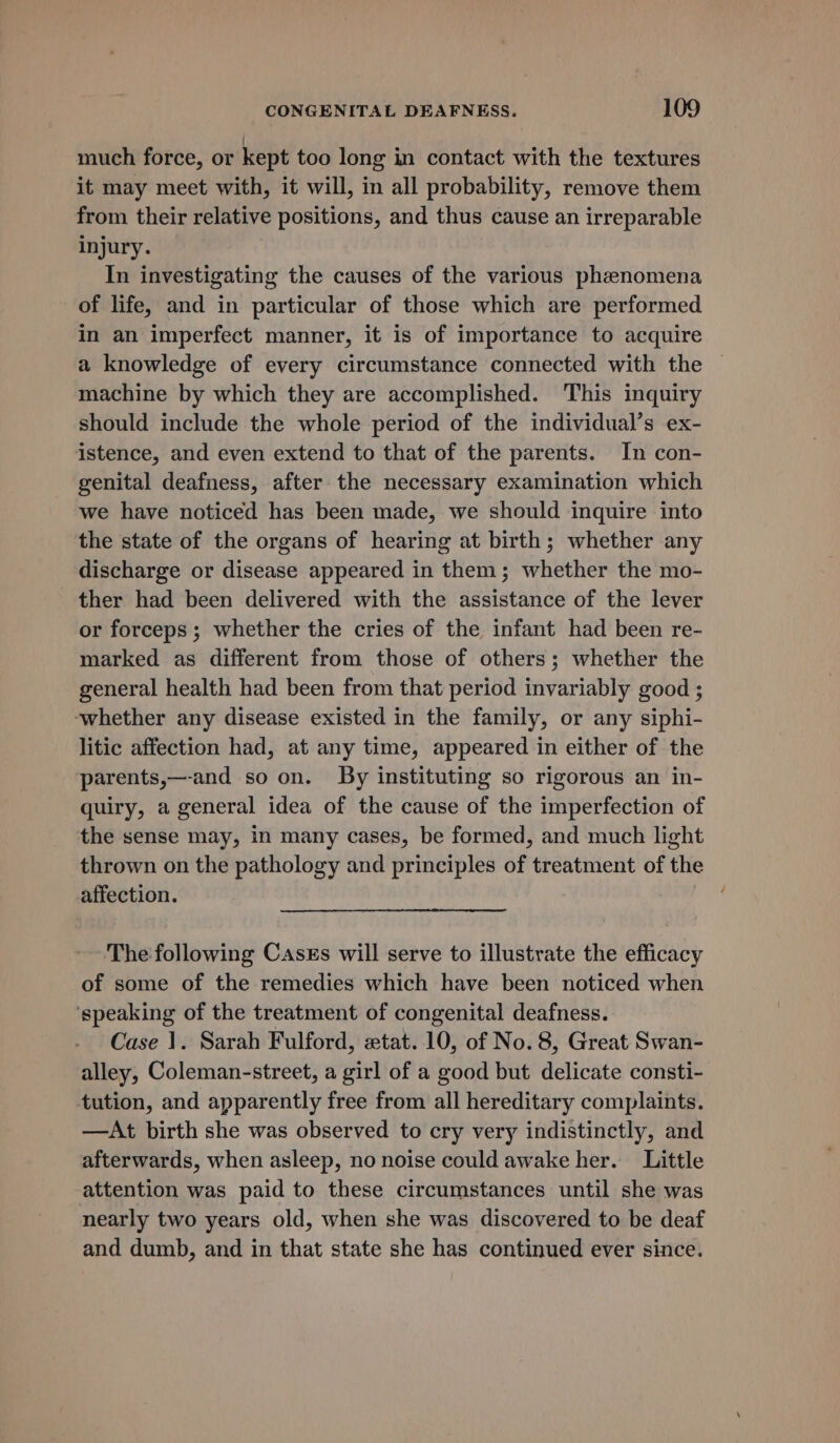 much force, or kept too long in contact with the textures it may meet with, it will, in all probability, remove them from their relative positions, and thus cause an irreparable injury. In investigating the causes of the various phenomena of life, and in particular of those which are performed in an imperfect manner, it is of importance to acquire a knowledge of every circumstance connected with the machine by which they are accomplished. This inquiry should include the whole period of the individual’s ex- istence, and even extend to that of the parents. In con- genital deafness, after the necessary examination which we have noticed has been made, we should inquire into the state of the organs of hearing at birth; whether any discharge or disease appeared in them; whether the mo- ther had been delivered with the assistance of the lever or forceps; whether the cries of the infant had been re- marked as different from those of others; whether the general health had been from that period invariably good ; -whether any disease existed in the family, or any siphi- litic affection had, at any time, appeared in either of the parents,—-and so on. By instituting so rigorous an in- quiry, a general idea of the cause of the imperfection of the sense may, in many cases, be formed, and much light thrown on the pathology and principles of treatment of the affection. The following Cases will serve to illustrate the efficacy of some of the remedies which have been noticed when ‘speaking of the treatment of congenital deafness. Case 1. Sarah Fulford, etat. 10, of No. 8, Great Swan- alley, Coleman-street, a girl of a good but delicate consti- tution, and apparently free from all hereditary complaints. —At birth she was observed to cry very indistinctly, and afterwards, when asleep, no noise could awake her. Little attention was paid to these circumstances until she was nearly two years old, when she was discovered to be deaf and dumb, and in that state she has continued ever since.