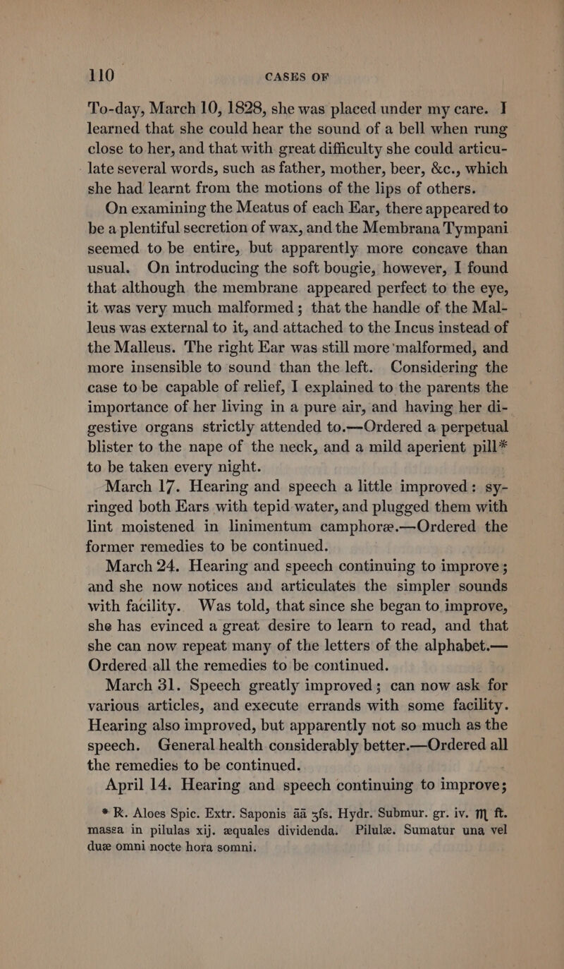 To-day, March 10, 1828, she was placed under my care. I learned that she could hear the sound of a bell when rung close to her, and that with great difficulty she could articu- - late several words, such as father, mother, beer, &amp;c., which she had learnt from the motions of the lips of others. On examining the Meatus of each Ear, there appeared to be a plentiful secretion of wax, and the Membrana Tympani. seemed. to. be entire, but apparently more concave than usual. On introducing the soft bougie, however, I found that although the membrane appeared perfect to the eye, it was very much malformed; that the handle of the Mal- leus was external to it, and attached to the Incus instead of the Malleus. The right Ear was still more'malformed, and more insensible to sound than the left. Considering the case to be capable of relief, I explained to the parents the importance of her living in a pure air, and having her di- gestive organs strictly attended to.—Ordered a perpetual blister to the nape of the neck, and a mild aperient pill* to be taken every night. March 17. Hearing and speech a little improved: sy- ringed both Ears with tepid water, and plugged them with lint moistened in linimentum camphore.—Ordered the former remedies to be continued. March 24. Hearing and speech continuing to improve ; and she now notices and articulates the simpler sounds with facility.. Was told, that since she began to improve, she has evinced a great desire to learn to read, and that she can now repeat many of the letters of the alphabet.— Ordered all the remedies to be continued. March 31. Speech greatly improved; can now ask for various articles, and execute errands with some facility. Hearing also improved, but apparently not so much as the speech. General health considerably better.—Ordered all the remedies to be continued. April 14. Hearing and speech continuing to improve; * K. Aloes Spic. Extr. Saponis aa 3fs. Hydr. Submur. gr. iv. m ft. massa in pilulas xij. equales dividenda. Pilule. Sumatur una vel duze omni nocte hora somni.