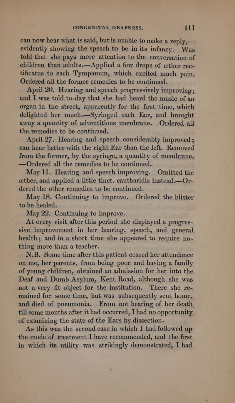 can now hear what is said, but is unable to make a reply, — _ evidently showing the speech to be in its infancy. Was told that she pays more attention to the conversation of children than adults.—Applied a few drops of «ther rec- tificatus to each Tympanum, which excited much pain. Ordered all the former remedies to be continued. April 20. Hearing and speech progressively improving; and I was told to-day that she had heard the music of an organ in the street, apparently for the first time, which delighted her much.—Syringed each Ear, and brought away a quantity of adventitious membrane, Ordered all the remedies to be continued. April 27. Hearing and speech considerably improved ; can hear better with the right Ear than the left. Removed from the former, by the syringe, a quantity of membrane. —Ordered all the remedies to be continued. May 11. Hearing and speech improving. Omitted the ether, and applied a little tinct. cantharidis instead.—Or- dered the other remedies to be continued. : May 18. Continuing to improve.. Ordered the blister to be healed. May 22. Continuing to improve. At every visit after this period she displayed a progres- sive improvement in her hearing, speech, and general health; and in a short time she appeared to require no- thing more than a teacher. N.B. Some time after this patient ceased her attendance on me, her parents, from being poor and having a family of young children, obtained an admission for her into the Deaf and Dumb Asylum, Kent Road, although she was not avery fit object for the mstitution. There she re- - mained for some time, but was subsequently sent home, and died of pneumonia. From not hearing of her death till some months after it had occurred, I had no opportunity of examining the state of the Ears by dissection. As this was the second case in which I had followed up the mode of treatment I have recommended, and the first in which its utility was strikingly demonstrated, I had