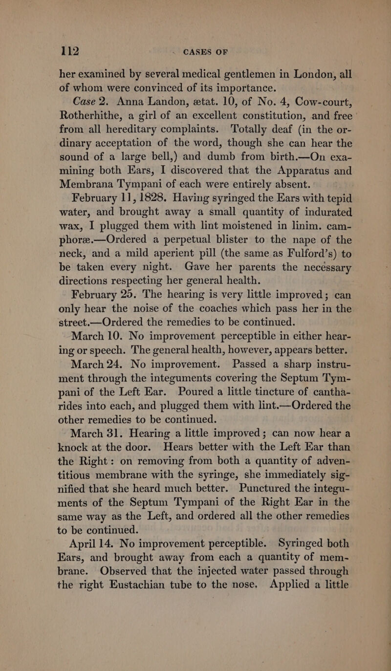 her examined by several medical gentlemen in London, all of whom were convinced of its importance. Case 2. Anna Landon, etat. 10, of No. 4, Cow-court, Rotherhithe, a girl of an excellent constitution, and free ' from all hereditary complaints. Totally deaf (in the or- dinary acceptation of the word, though she can hear the sound of a large bell,) and dumb from birth.—On exa- mining both Ears, I discovered that the Apparatus and Membrana Tympani of each were entirely absent. ' February 1], 1828. Having syringed the Ears with tepid water, and brought away a small quantity of indurated wax, I plugged them with lint moistened in linim. cam- phoree.—Ordered a perpetual blister to the nape of the neck, and a mild aperient pill (the same as Fulford’s) to be taken every night. Gave her parents the necessary directions respecting her general health. February 25. The hearing is very little improved; can only hear the noise of the coaches which pass her in the street.—Ordered the remedies to be continued. March 10. No improvement perceptible in either hear- ing or speech. The general health, however, appears better. March 24. No improvement. Passed a sharp instru- ment through the integuments covering the Septum Tym- pani of the Left Ear. Poured a little tincture of cantha- rides into each, and plugged them with lint.—Ordered the other remedies to be continued. March 31. Hearing a little improved; can now hear a knock at the door. Hears better with the Left Ear than the Right: on removing from both a quantity of adven- titious membrane with the syringe, she immediately sig- nified that she heard much better. Punctured the integu- ments of the Septum Tympani of the Right Ear in the same way as the Left, and ordered all the other remedies to be continued. April 14. No improvement perceptible. Syringed both Ears, and brought away from each a quantity of mem- brane. Observed that the injected water passed through the right Eustachian tube to the nose. Applied a little