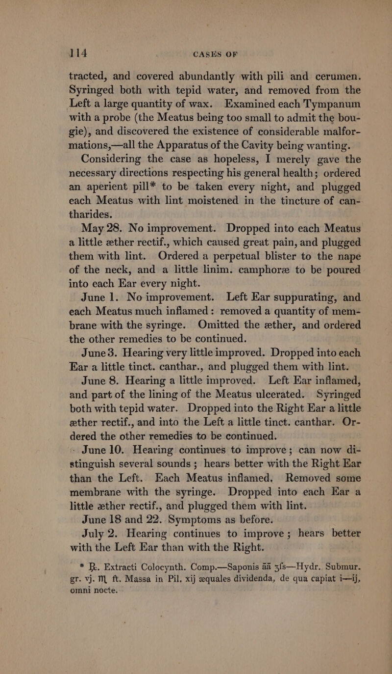 tracted, and covered abundantly with pili and cerumen. Syringed both with tepid water, and removed from the Left a large quantity of wax. Examined each Tympanum with a probe (the Meatus being too small to admit the bou- gie), and discovered the existence of considerable malfor- mations,—all the Apparatus of the Cavity being wanting. Considering the case as hopeless, I merely gave the necessary directions respecting his general health; ordered an aperient pill* to be taken every night, and plugged each Meatus with lint moistened in the tincture of can- tharides. May 28. No improvement. Dropped into each Meatus a little zther rectif., which caused great pain, and plugged them with lint. Ordered a perpetual blister to the nape of the neck, and a little linim. camphore to be poured into each Kar every night. | June 1. No improvement. Left Ear suppurating, and each Meatus much inflamed: removed a quantity of mem- brane with the syringe. Omitted the ether, and ordered the other remedies to be continued. June 3. Hearing very little improved. Dropped into each Ear a little tinct. canthar., and plugged them with lint. June 8. Hearing a little improved. Left Kar inflamed, and part of the lining of the Meatus ulcerated. Syringed both with tepid water. Dropped into the Right Ear a little zther rectif., and into the Left a little tinct. canthar. Or- dered the other remedies to be continued. - June 10. Hearing continues to improve; can now di- stinguish several sounds; hears better with the Right Kar than the Left. Each Meatus inflamed, Removed some membrane with the syringe. Dropped into each Kar a little ether rectif., and plugged them with lint. June 18 and 22. Symptoms as before. July 2. Hearing continues to improve; hears better with the Left Ear than with the Right. * BR. Extracti Colocynth. Comp.—Saponis 4a 3fs—Hydr. Submur. gr. vj. ML ft. Massa in Pil, xij equales dividenda, de qua capiat i—ij, omni nocte.