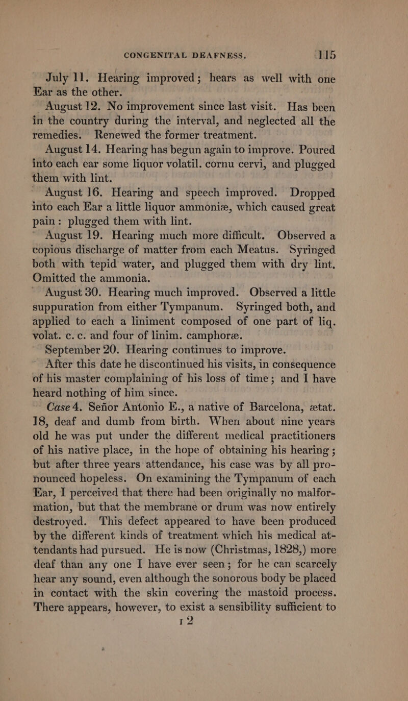 July 11. Hearing improved; hears as well with one Ear as the other. 1 August 12. No improvement since last visit. Has been in the country during the interval, and neglected all the remedies. Renewed the former treatment. 1 August 14. Hearing has begun again to improve. Poured into each ear some liquor volatil. cornu cervi, and plugged them with lint. ' August 16. Hearing and speech improved. Dropped into each Ear a little liquor ammoniz, which caused great pain: plugged them with lint. August 19. Hearing much more difficult. Observed a Bapidus discharge of matter from each Meatus. Syringed both with tepid water, and plugged them with dry lint. Omitted the ammonia. August 30. Hearing much improved. Observed a little suppuration from either Tympanum. Syringed both, and applied to each a liniment composed of one part of liq. volat. c.c. and four of linim. camphore. September 20. Hearing continues to improve. After this date he discontinued his visits, in consequence of his master complaining of his loss of time; and I have heard nothing of him since. Case 4. Sefior Antonio E., a native of Barcelona, etat. 18, deaf and dumb from birth. When about nine years old he was put under the different medical practitioners of his native place, in the hope of obtaining his hearing ; but after three years attendance, his case was by all pro- nounced hopeless. On examining the Tympanum of each Ear, I perceived that there had been originally no malfor- mation, but that the membrane or drum was now entirely destroyed. This defect appeared to have been produced by the different kinds of treatment which his medical at- tendants had pursued. He is now (Christmas, 1828,) more deaf than any one I have ever seen; for he can scarcely hear any sound, even although the sonorous body be placed in contact with the skin covering the mastoid process. There appears, however, to exist a sensibility sufficient to 12