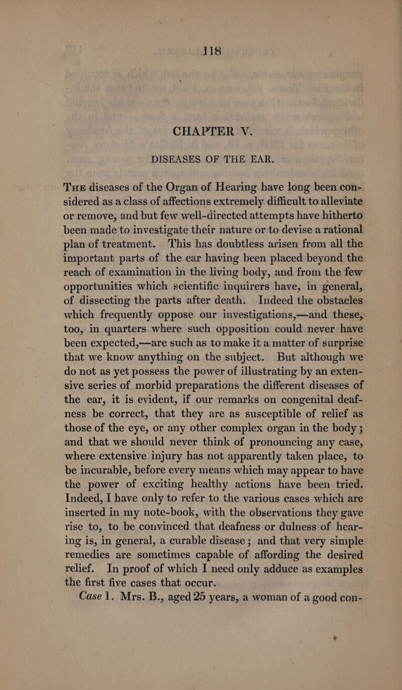 J18 CHAPTER V. DISEASES OF THE EAR. THE diseases of the Organ of Hearing have long been con- sidered as a class of affections extremely difficult to alleviate or remove, and but few well-directed attempts have hitherto been made to investigate their nature or to devise a rational plan of treatment. This has doubtless arisen from all the important parts of the ear having been placed beyond the reach of examination in the living body, and from the few opportunities which scientific inquirers have, in general, of dissecting the parts after death. Indeed the obstacles which frequently oppose our investigations,—and these, too, in quarters where such opposition could never have been expected,—are such as to make it a matter of surprise that we know anything on the subject. But although we do not as yet possess the power of illustrating by an exten- sive series of morbid preparations the different diseases of the ear, it is evident, if our remarks on congenital deaf- ness be correct, that they are as susceptible of relief as those of the eye, or any other complex organ in the body ; and that we should never think of pronouncing any case, where extensive injury has not apparently taken place, to be incurable, before every means which may appear to have the power of exciting healthy actions have been tried. Indeed, I have only to refer to the various cases which are inserted in my note-book, with the observations they gave rise to, to be convinced that deafness or dulness of hear- ing is, in general, a curable disease ; and that very simple remedies are sometimes capable of affording the desired relief. In proof of which I need only adduce as examples the first five cases that occur.