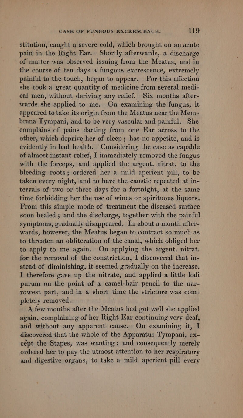 stitution, caught a severe cold, which brought on an acute pain in the Right Ear. Shortly afterwards, a discharge of matter was observed issuing from the Meatus, and in the course of ten days a fungous excrescence, extremely painful to the touch, began to appear. For this affection she took a great quantity of medicine from several medi- eal men, without deriving any relief. Six months after- wards she applied to me. On examining the fungus, it appeared to take its origin from the Meatus near the Mem- brana Tympani, and to be very vascular and painful. She complains of pains darting from one Ear across to the other, which deprive her of sleep; has no appetite, and is evidently in bad health. Considering the case az capable of almost instant relief, I immediately removed the fungus with the forceps, and applied the argent. nitrat. to the bleeding roots; ordered her a mild aperient pill, to be taken every night, and to have the caustic repeated at in- tervals of two or three days for a fortnight, at the same time forbidding her the use of wines or spirituous liquors. From this simple mode of treatment the diseased surface soon healed ; and the discharge, together with the painful symptoms, gradually disappeared. In about a month after- wards, however, the Meatus began to contract so much as to threaten an obliteration of the canal, which obliged her to apply to me again. On applying the argent. nitrat. for the removal of the constriction, I discovered that in- stead of diminishing, it seemed gradually on the increase. I therefore gave up the nitrate, and applied a little kali purum on the point of a camel-hair pencil to the nar- rowest part, and in a short time the stricture was com- pletely removed. A few months after the Meatus had got well she applied again, complaining of her Right Kar continuing very deaf, and without any apparent cause. On examining it, I discovered that the whole of the Apparatus Tympani, ex- cept the Stapes, was wanting; and consequently merely ordered her to pay the utmost attention to her respiratory and digestive organs, to take a mild aperient pill every