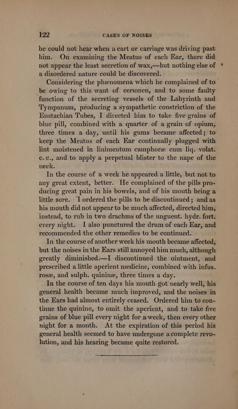 he could not hear when a cart or carriage was driving past him. On examining the Meatus of each Ear, there did not appear the least secretion of wax,—but nothing else of a disordered nature could be discovered. Considering the phenomena which he complained of to be owing to this want of cerumen, and to some faulty function of the secreting vessels of the Labyrinth and Tympanum, producing a sympathetic constriction of the Kustachian Tubes, I directed him to take five grains of blue pill, combined with a quarter of a grain of opium, three times a day, until his gums became affected; to keep the Meatus of each Ear continually plugged with lint moistened in linimentum camphorze cum lig. volat. c.c., and to apply a perpetual blister to the nape of the neck. In the course of a week he appeared a little, but not to any great extent, better. He complained of the pills pro- ducing great pain in his bowels, and of his mouth being a little sore. I ordered the pills to be discontinued; and as his mouth did not appear to be much affected, directed him, instead, to rub in two drachms of the unguent. hydr. fort. every night. I also punctured the drum of each Har, and recommended the other remedies to be continued. In the course of another week his mouth became affected, but the noises in the Ears still annoyed him much, although greatly diminished.—I discontinued the ointment, and prescribed a little aperient medicine, combined with infus. rose, and sulph. quinine, three times a day. In the course of ten days his mouth got nearly well, his general health became much improved, and the noises in the Ears had almost entirely ceased. Ordered him to con- tinue the quinine, to omit the aperient, and to take five grains of blue pill every night for a-week, then every other night for a month. At the expiration of this period his general health seemed to have undergone a complete revo- lution, and his hearing became quite restored.