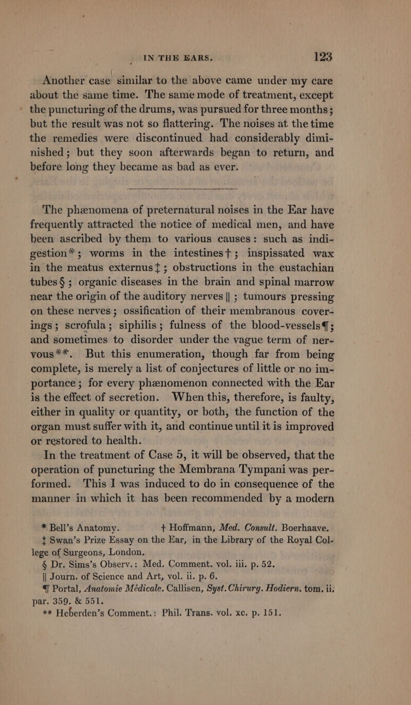 Another case similar to the above came under my care about the same time. The same mode of treatment, except ' the puncturing of the drums, was pursued for three months ; but the result was not so flattering. The noises at the time the remedies were discontinued had considerably dimi- nished ; but they soon afterwards began to return, and before long they became as bad as ever. The phenomena of preternatural noises in the Ear have frequently attracted the notice of medical men, and have been ascribed by them to various causes: such as indi- gestion*; worms in the intestinest; inspissated wax in the meatus externus{; obstructions in the eustachian tubes § ; organic diseases in the brain and spinal marrow near the origin of the auditory nerves || ; tumours pressing on these nerves; ossification of their membranous cover- ings; scrofula; siphilis; fulness of the blood-vessels; and sometimes to disorder under the vague term of ner- vous**. But this enumeration, though far from being complete, is merely a list of conjectures of little or no im- portance ; for every phenomenon connected with the Ear is the effect of secretion. When this, therefore, is faulty, either in quality or quantity, or both, the function of the organ must suffer with it, and continue until it is improved or restored to health. In the treatment of Case 5, it will be observed, that the operation of puncturing the Membrana Tympani was per- formed. This I was induced to do in consequence of the manner in which it has been recommended by a modern * Bell’s Anatomy. + Hoffmann, Med. Consult. Boerhaave. + Swan’s Prize Essay on the Ear, in the Library of the Royal Col- lege of Surgeons, London. § Dr. Sims’s Observ.: Med. Comment. vol. iii. p. 52. || Journ. of Science and Art, vol. ii. p. 6. ¥ Portal, Anatomie Médicale. Callisen, Syst. Chirurg. Hodiern. tom. ii. par. 359. &amp; 551. ** Heberden’s Comment.: Phil. Trans. vol. xc. p. 151.