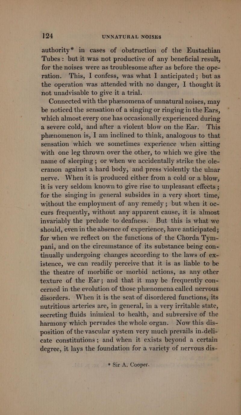 authority* in cases of obstruction of the Eustachian Tubes: but it was not productive of any beneficial result, for the noises were as troublesome after as before the ope- ration. This, I confess, was what I anticipated; but as the operation was attended with no danger, I thought it not unadvisable to give it a trial. Connected with the phenomena of unnatural noises, may be noticed the sensation of a singing or ringing in the Ears, which almost every one has occasionally experienced during a severe cold, and after a violent blow on the Ear. This phenomenon is, I am inclined to think, analogous to that sensation which we sometimes experience when sitting with one leg thrown over the other, to which we give the name of sleeping ; or when we accidentally strike the ole- cranon against a hard body, and press violently the ulnar nerve. When it is produced either from a cold or a blow, it is very seldom known to give rise to unpleasant effects ; for the singing in general subsides in a very short time, without the employment of any remedy; but when it oc- curs frequently, without any apparent cause, it is almost invariably the prelude to deafness. But this is what we should, even in the absence of experience, have anticipated; for when we refiect on the functions of the Chorda Tym- pani, and on the circumstance of its substance being con- tinually undergoing changes according to the laws of ex- istence, we can readily perceive that it is as liable to be the theatre of morbific or morbid actions, as any other texture of the Ear; and that it may be frequently con- cerned in the evolution of those pheenomena called nervous disorders. When it is the seat of disordered functions, its nutritious arteries are, in general, in a very irritable state, secreting fluids inimical to health, and subversive of the harmony which pervades the whole organ. Now this dis- position of the vascular system very much prevails in-deli- cate constitutions ; and when it exists beyond a certain degree, it lays the foundation for a variety of nervous dis- * Sir A. Cooper.