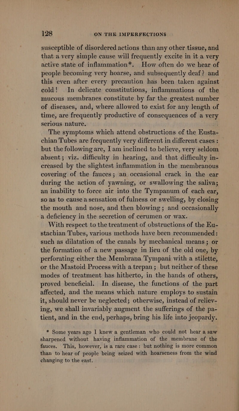 susceptible of disordered actions than any other tissue, and that a very simple cause will frequently excite in it a very active state of inflammation*. How often do we hear of people becoming very hoarse, and subsequently deaf? and this even after every precaution has been taken against — cold! In delicate constitutions, inflammations of the mucous membranes constitute by far the greatest number of diseases, and, where allowed to exist for any length of time, are frequently productive of consequences of a very serious nature. The symptoms which attend obstructions of the Eusta- chian Tubes are frequently very different in different cases : but the following are, I am inclined to believe, very seldom absent ; viz. difficulty in hearing, and that difficulty in- creased by the slightest inflammation in the membranous covering of the fauces; an occasional crack in the ear during the action of yawning, or swallowing the saliva; an inability to force air into the Tympanum of each ear, so as to cause a sensation of fulness or swelling, by closing the mouth and nose, and then blowing; and occasionally -a deficiency in the secretion of cerumen or wax. With respect to the treatment of obstructions of the Eu- stachian Tubes, various methods have been recommended: such as dilatation of the canals by mechanical means; or the formation of a new passage in lieu of the old one, by perforating either the Membrana Tympani with a stilette, or the Mastoid Process with atrepan; but neither of these modes of treatment has hitherto, in the hands of others, proved beneficial. In disease, the functions of the part affected, and the means which nature employs to sustain it, should never be neglected; otherwise, instead of reliev- ing, we shall invariably augment the sufferings of the pa- tient, and in the end, perhaps, bring his life into jeopardy. * Some years ago I knew a gentleman who could not hear a saw sharpened without having inflammation of the membrane of the fauces. This, however, is a rare case: but nothing is more common than to hear of people being seized with hoarseness from the wind changing to the east.