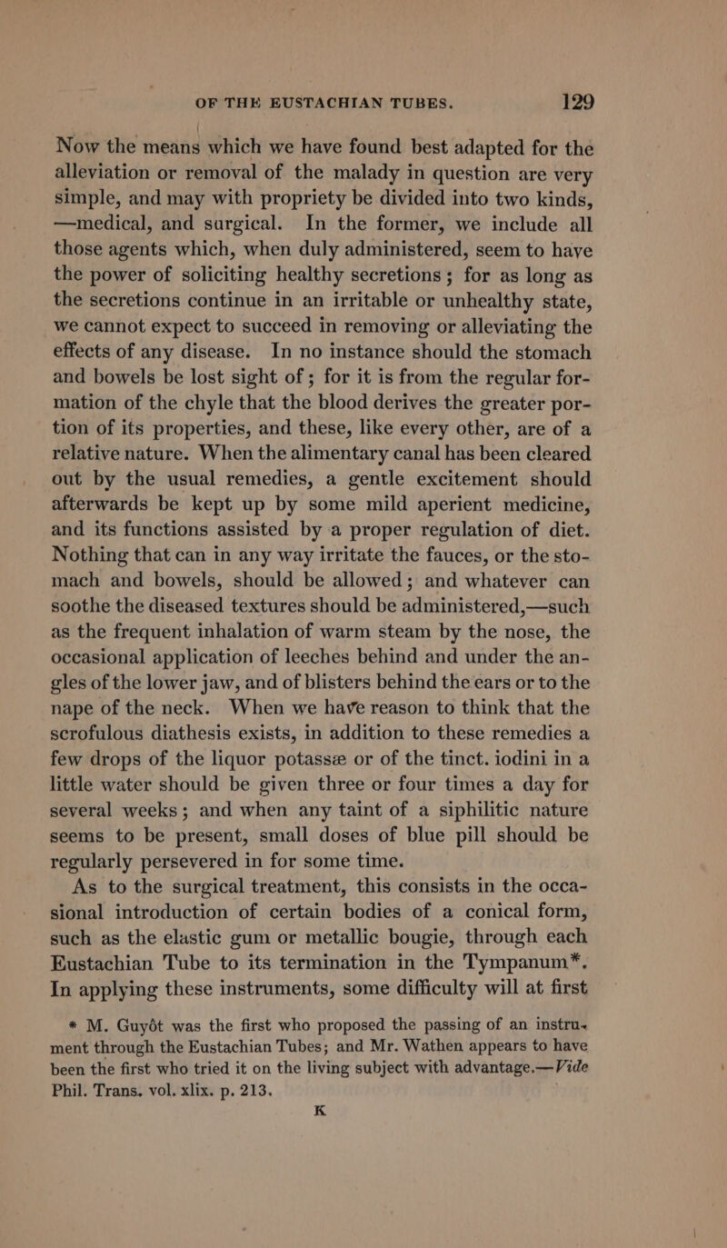 Now the means which we have found best adapted for the alleviation or removal of the malady in question are very simple, and may with propriety be divided into two kinds, —medical, and surgical. In the former, we include all those agents which, when duly administered, seem to haye the power of soliciting healthy secretions ; for as long as the secretions continue in an irritable or unhealthy state, we cannot expect to succeed in removing or alleviating the effects of any disease. In no instance should the stomach and bowels be lost sight of ; for it is from the regular for- mation of the chyle that the blood derives the greater por- tion of its properties, and these, like every other, are of a relative nature. When the alimentary canal has been cleared out by the usual remedies, a gentle excitement should afterwards be kept up by some mild aperient medicine, and its functions assisted by a proper regulation of diet. Nothing that can in any way irritate the fauces, or the sto- mach and bowels, should be allowed; and whatever can soothe the diseased textures should be administered,—such as the frequent inhalation of warm steam by the nose, the occasional application of leeches behind and under the an- gles of the lower jaw, and of blisters behind the ears or to the nape of the neck. When we have reason to think that the scrofulous diathesis exists, in addition to these remedies a few drops of the liquor potasse or of the tinct. iodini in a little water should be given three or four times a day for several weeks; and when any taint of a siphilitic nature seems to be present, small doses of blue pill should be regularly persevered in for some time. As to the surgical treatment, this consists in the occa- sional introduction of certain bodies of a conical form, such as the elastic gum or metallic bougie, through each Eustachian Tube to its termination in the Tympanum”*, In applying these instruments, some difficulty will at first * M. Guyét was the first who proposed the passing of an instru. ment through the Eustachian Tubes; and Mr. Wathen appears to have been the first who tried it on the living subject with advantage.—Vide Phil. Trans. vol. xlix. p. 213. K