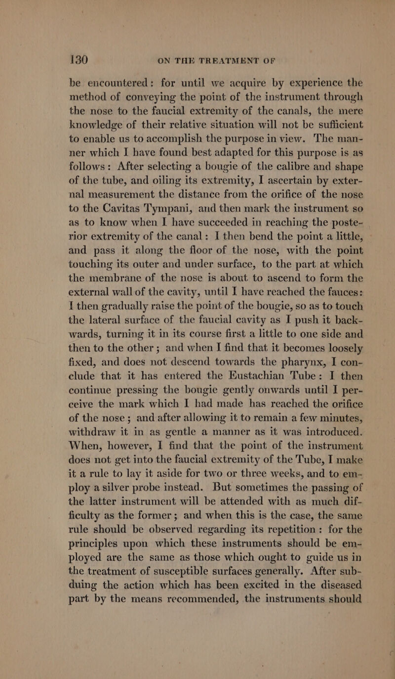 be encountered: for until we acquire by experience the method of conveying the point of the instrument through the nose to the faucial extremity of the canals, the mere knowledge of their relative situation will not be sufficient to enable us to accomplish the purpose in view. The man- ner which I have found best adapted for this purpose is as follows: After selecting a bougie of the calibre and shape of the tube, and oiling its extremity, I ascertain by exter- nal measurement the distance from the orifice of the nose to the Cavitas Tympani, and then mark the instrument so as to know when I have succeeded in reaching the poste- rior extremity of the canal: I then bend the point a little, — and pass it along the floor of the nose, with the point touching its outer and under surface, to the part at which the membrane of the nose is about to ascend to form the external wall of the cavity, until I have reached the fauces: { then gradually raise the point of the bougie, so as to touch the lateral surface of the faucial cavity as I push it back- wards, turning it in its course first a little to one side and then to the other; and when I find that it becomes loosely fixed, and does not descend towards the pharynx, I con- clude that it has entered the Kustachian Tube: I then continue pressing the bougie gently onwards until I per- ceive the mark which I had made has reached the orifice of the nose; and after allowing it to remain a few minutes, withdraw it in as gentle a manner as it was introduced. When, however, I find that the point of the instrument does not get into the faucial extremity of the Tube, I make it a rule to lay it aside for two or three weeks, and to em- ploy a silver probe instead. But sometimes the passing of the latter instrument will be attended with as much dif- ficulty as the former ; and when this is the case, the same rule should be observed regarding its repetition: for the principles upon which these instruments should be em- ployed are the same as those which ought to guide us in the treatment of susceptible surfaces generally. After sub- duing the action which has been excited in the diseased part by the means recommended, the instruments should