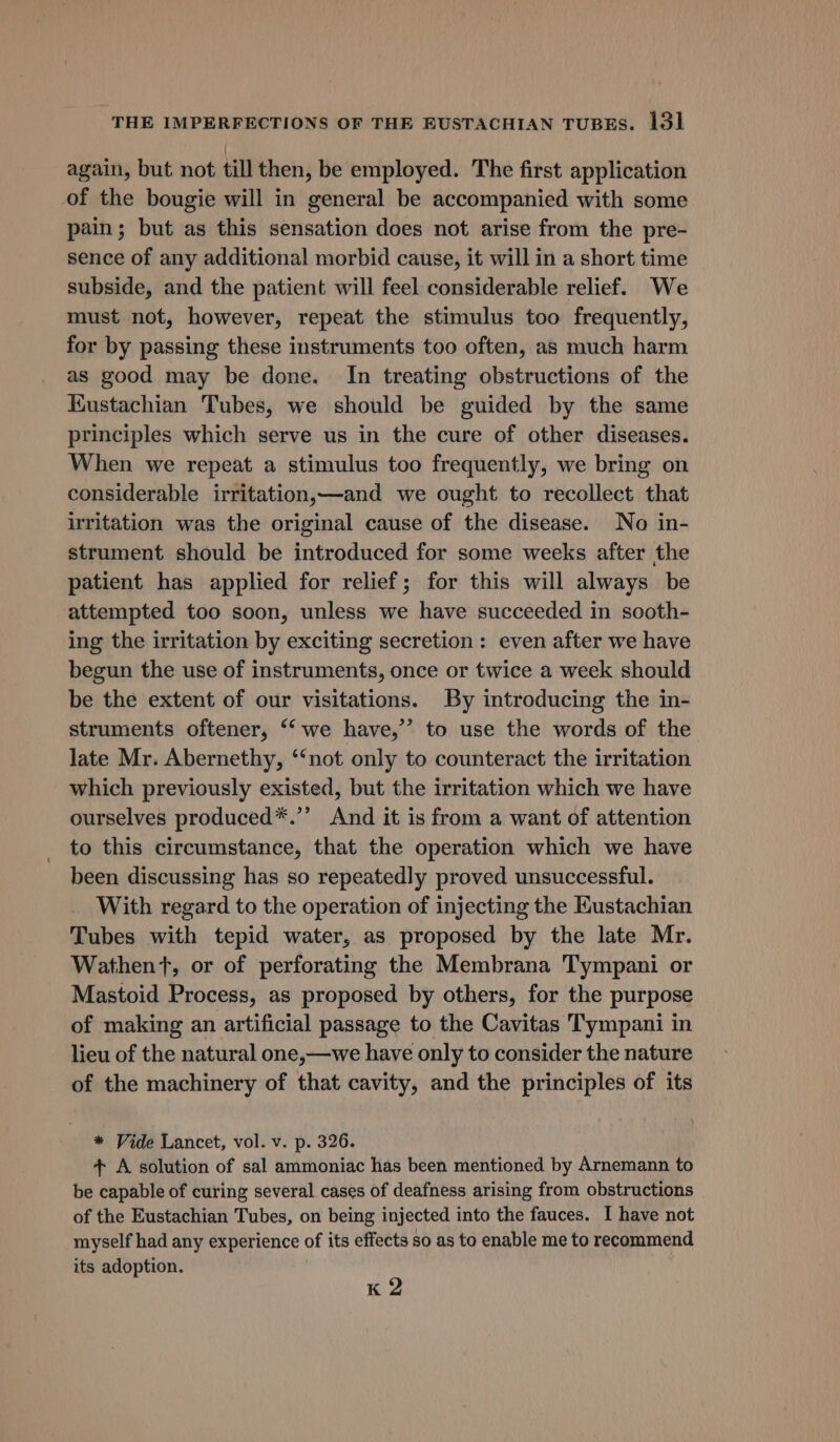 again, but not till then, be employed. The first application of the bougie will in general be accompanied with some pain; but as this sensation does not arise from the pre- sence of any additional morbid cause, it will in a short time subside, and the patient will feel considerable relief. We must not, however, repeat the stimulus too frequently, for by passing these instruments too often, as much harm as good may be done. In treating obstructions of the Kustachian Tubes, we should be guided by the same principles which serve us in the cure of other diseases. When we repeat a stimulus too frequently, we bring on considerable irritation,—and we ought to recollect that uritation was the original cause of the disease. No in- strument should be introduced for some weeks after the patient has applied for relief; for this will always be attempted too soon, unless we have succeeded in sooth- ing the irritation by exciting secretion: even after we have begun the use of instruments, once or twice a week should be the extent of our visitations. By introducing the in- struments oftener, ‘‘ we have,’ to use the words of the late Mr. Abernethy, ‘‘not only to counteract the irritation which previously existed, but the irritation which we have ourselves produced*.’’ And it is from a want of attention to this circumstance, that the operation which we have been discussing has so repeatedly proved unsuccessful. With regard to the operation of injecting the Eustachian Tubes with tepid water, as proposed by the late Mr. Wathent, or of perforating the Membrana Tympani or Mastoid Process, as proposed by others, for the purpose of making an artificial passage to the Cavitas Tympani in lieu of the natural one,—we have only to consider the nature of the machinery of that cavity, and the principles of its * Vide Lancet, vol. v. p. 326. + A solution of sal ammoniac has been mentioned by Arnemann to be capable of curing several cases of deafness arising from obstructions of the Eustachian Tubes, on being injected into the fauces. I have not myself had any experience of its effects so as to enable me to recommend its adoption. K 2