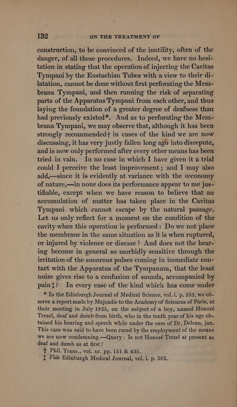 construction, to be convinced of the inutility, often of the danger, of all these procedures. Indeed, we have no hesi- tation in stating that the operation of injecting the Cavitas Tympani by the Eustachian Tubes with a view to their di- latation, cannot be done without first perforating the Mem- brana Tympani, and then running the risk of separating parts of the Apparatus Tympani from each other, and thus laying the foundation of a greater degree of deafness than had previously existed*. And as to perforating the Mem- brana Tympani, we may observe that, although it has been strongly recommended+ in cases of the kind we are now discussing, it has very justly fallen long ago into disrepute, and is now only performed after every other means has been tried in vain. In no case in which I have given it a trial could I perceive the least improvement; and I may also add,—since it is evidently at variance with the ceconomy of nature,—in none does its performance appear to me jus- tifiable, except when we have reason to believe that an accumulation of matter has taken place in the Cavitas Tympani which cannot escape by the natural passage. Let us only reflect for a moment on the condition of the cavity when this operation is performed: Do we not place the membrane in the same situation as it is when ruptured, or injured by violence or disease ? And does not the hear- ing become in general so morbidly sensitive through the irritation of the sonorous pulses coming in immediate con- tact with the Apparatus of the Tympanum, that the least noise gives rise to a confusion of sounds, accompanied by paint? In every case of the kind which has come under * In the Edinburgh Journal of Medical Science, vol. i. p. 353, we ob- serve a report made by Majendie to the Academy of Sciences of Paris, at their meeting in July 1825, on the subject of a boy, named Honoré Trezel, deaf and dumb from birth, who in the tenth year of his age ob- tained his hearing and speech while under the care of Dr. Deleau, jun. This case was said to have been cured by the employment of the means We are now condemning.—Query : Is not Honoré Trezel at present as deaf and dumb as at first? t Phil. Trans., vol. xc. pp. 151 &amp; 435. t Vide Edinburgh Medical Journal, vol. i. p. 382.