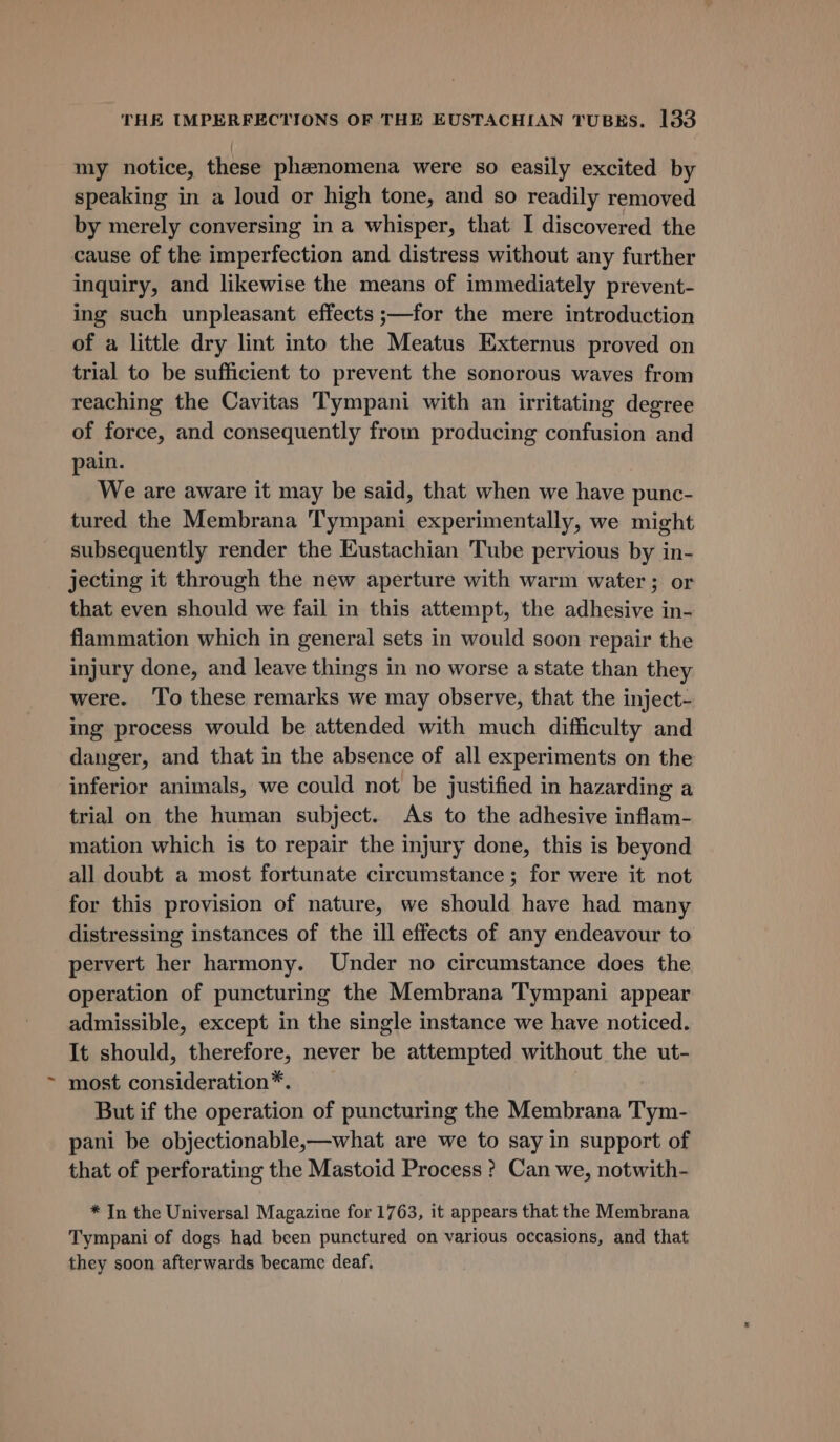 my notice, these phenomena were so easily excited by speaking in a loud or high tone, and so readily removed by merely conversing in a whisper, that I discovered the cause of the imperfection and distress without any further inquiry, and likewise the means of immediately prevent- ing such unpleasant effects ;—for the mere introduction of a little dry lint into the Meatus Externus proved on trial to be sufficient to prevent the sonorous waves from reaching the Cavitas Tympani with an irritating degree of force, and consequently from producing confusion and pain. We are aware it may be said, that when we have punc- tured the Membrana Tympani experimentally, we might subsequently render the Eustachian Tube pervious by in- jecting it through the new aperture with warm water; or that even should we fail in this attempt, the adhesive in- flammation which in general sets in would soon repair the injury done, and leave things in no worse a state than they were. ‘To these remarks we may observe, that the inject- ing process would be attended with much difficulty and danger, and that in the absence of all experiments on the inferior animals, we could not be justified in hazarding a trial on the human subject. As to the adhesive inflam- mation which is to repair the injury done, this is beyond all doubt a most fortunate circumstance; for were it not for this provision of nature, we should have had many distressing instances of the ill effects of any endeavour to pervert her harmony. Under no circumstance does the operation of puncturing the Membrana Tympani appear admissible, except in the single instance we have noticed. It should, therefore, never be attempted without the ut- most consideration*. But if the operation of puncturing the Membrana Tym- pani be objectionable,—what are we to say in support of that of perforating the Mastoid Process ? Can we, notwith- * In the Universal Magazine for 1763, it appears that the Membrana Tympani of dogs had been punctured on various occasions, and that they soon afterwards became deaf.