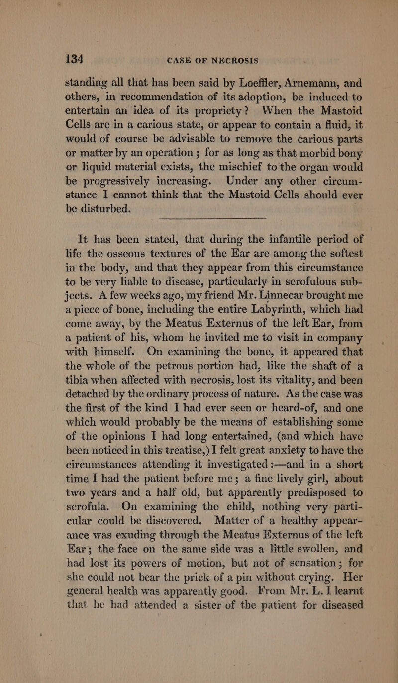 standing all that has been said by Loeffler, Arnemann, and others, in recommendation of its adoption, be induced to entertain an idea of its propriety? When the Mastoid Cells are in a carious state, or appear to contain a fluid, it would of course be advisable to remove the carious parts or matter by an operation ; for as long as that morbid bony or liquid material exists, the mischief to the organ would be progressively increasing. Under any other circum- stance I cannot think that the Mastoid Cells should ever be disturbed. | It has been stated, that during the infantile period of life the osseous textures of the Ear are among the softest in the body, and that they appear from this circumstance to be very liable to disease, particularly in scrofulous sub- jects. A few weeks ago, my friend Mr. Linnecar brought me a piece of bone, including the entire Labyrinth, which had come away, by the Meatus Externus of the left Ear, from a patient of his, whom he invited me to visit in company with himself. On examining the bone, it appeared that the whole of the petrous portion had, like the shaft of a tibia when affected with necrosis, lost its vitality, and been detached by the ordinary process of nature. As the case was the first of the kind I had ever seen or heard-of, and one which would probably be the means of establishing some of the opinions I had long entertained, (and which have been noticed in this treatise,) I felt great anxiety to have the circumstances attending it investigated :—and in a short time I had the patient before me; a fine lively girl, about two years and a half old, but apparently predisposed to scrofula. On examining the child, nothing very parti- cular could be discovered. Matter of a healthy appear- ance was exuding through the Meatus Externus of the left Ear; the face on the same side was a little swollen, and had lost its powers of motion, but not of sensation; for she could not bear the prick of a pin without crying. Her general health was apparently good. From Mr. L. I learnt that he had attended a sister of the patient for diseased