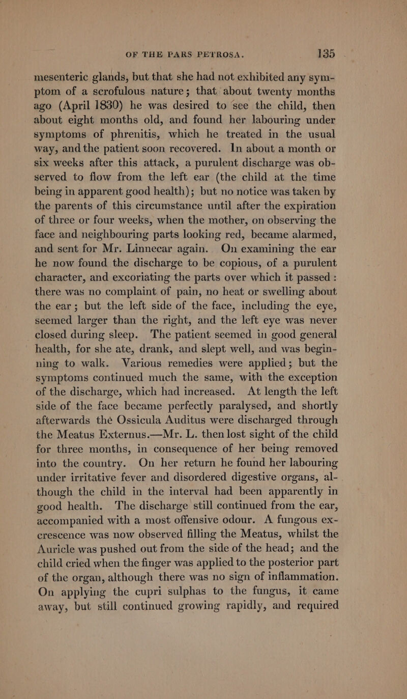 mesenteric glands, but that she had not exhibited any sym- ptom of a scrofulous nature; that about twenty months ago (April 1830) he was desired to ‘see the child, then about eight months old, and found her labouring under symptoms of phrenitis, which he treated in the usual way, andthe patient soon recovered. In about a month or six weeks after this attack, a purulent discharge was ob- served to flow from the left ear (the child at the time being in apparent good health); but no notice was taken by the parents of this circumstance until after the expiration of three or four weeks, when the mother, on observing the face and neighbouring parts looking red, became alarmed, and sent for Mr. Linnecar again. On examining the ear he now found the discharge to be copious, of a purulent character, and excoriating the parts over which it passed : there was no complaint of pain, no heat or swelling about the ear; but the left side of the face, including the eye, seemed larger than the right, and the left eye was never closed during sleep. The patient seemed in good general health, for she ate, drank, and slept well, and was begin- ning to walk. Various remedies were applied; but the symptoms continued much the same, with the exception of the discharge, which had increased. At length the left side of the face became perfectly paralysed, and shortly afterwards the Ossicula Auditus were discharged through the Meatus Externus.—Mr. L. then lost sight of the child for three months, in consequence of her being removed into the country. On her return he found her labouring under irritative fever and disordered digestive organs, al- . though the child in the interval had been apparently in good health. The discharge still continued from the ear, accompanied with a most offensive odour. A fungous ex- crescence was now observed filling the Meatus, whilst the Auricle was pushed out from the side of the head; and the child cried when the finger was applied to the posterior part of the organ, although there was no sign of inflammation. On applying the cupri sulphas to the fungus, it came away, but still continued growing rapidly, and required