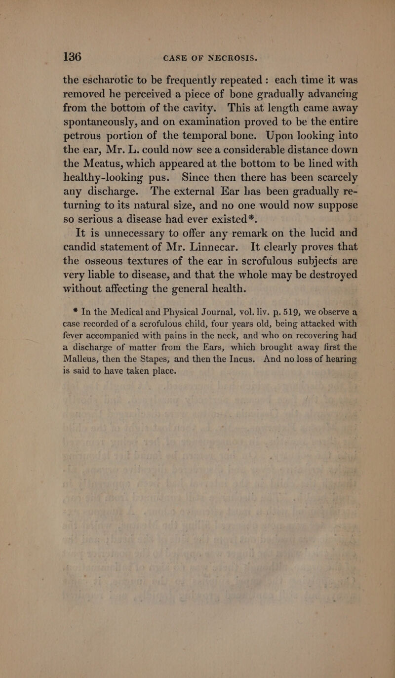 the escharotic to be frequently repeated: each time it was removed he perceived a piece of bone gradually advancing from the bottom of the cavity. This at length came away spontaneously, and on examination proved to be the entire petrous portion of the temporal bone. Upon looking into the ear, Mr. L. could now see a considerable distance down the Meatus, which appeared at the bottom to be lined with healthy-looking pus. Since then there has been scarcely any discharge. The external Ear las been gradually re- turning to its natural size, and no one would now suppose so serious a disease had ever existed*. It is unnecessary to offer any remark on the lucid and candid statement of Mr. Linnecar. It clearly proves that the osseous textures of the ear in scrofulous subjects are very liable to disease, and that the whole may be destroyed without affecting the general health. * In the Medical and Physical Journal, vol. liv. p.519, we observe a: case recorded of a scrofulous child, four years old, being attacked with fever accompanied with pains in the neck, and who on recovering had a discharge of matter from the Ears, which brought away first the Malleus, then the Stapes, and then the Incus. And no loss of hearing is said to have taken place.