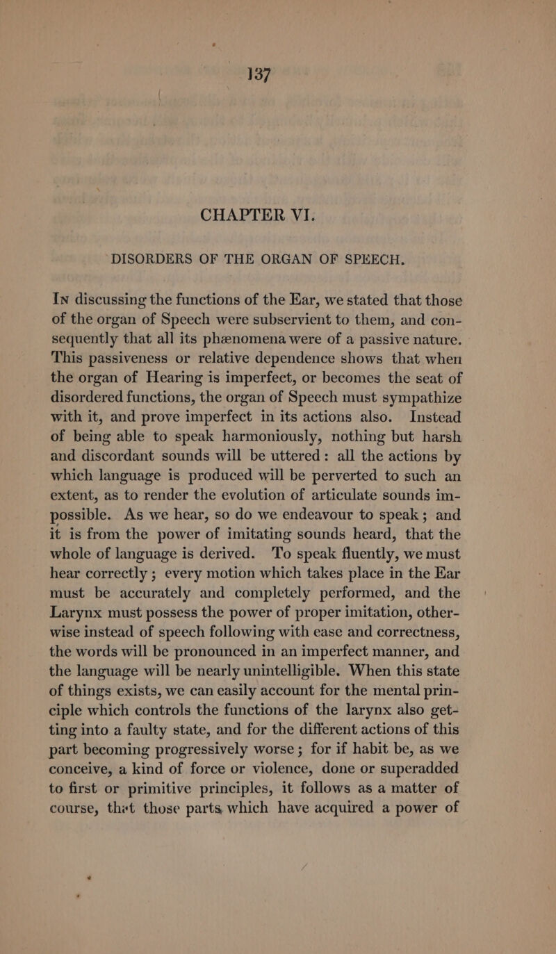 CHAPTER VI. DISORDERS OF THE ORGAN OF SPEECH. In discussing the functions of the Ear, we stated that those of the organ of Speech were subservient to them, and con- sequently that all its phenomena were of a passive nature. This passiveness or relative dependence shows that when the organ of Hearing is imperfect, or becomes the seat of disordered functions, the organ of Speech must sympathize with it, and prove imperfect in its actions also. Instead of being able to speak harmoniously, nothing but harsh and discordant sounds will be uttered: all the actions by which language is produced will be perverted to such an extent, as to render the evolution of articulate sounds im- possible. As we hear, so do we endeavour to speak; and it is from the power of imitating sounds heard, that the whole of language is derived. To speak fluently, we must hear correctly ; every motion which takes place in the Ear must be accurately and completely performed, and the Larynx must possess the power of proper imitation, other- wise instead of speech following with ease and correctness, the words will be pronounced in an imperfect manner, and the language will be nearly unintelligible. When this state of things exists, we can easily account for the mental prin- ciple which controls the functions of the larynx also get- ting into a faulty state, and for the different actions of this part becoming progressively worse ; for if habit be, as we conceive, a kind of force or violence, done or superadded to first or primitive principles, it follows as a matter of course, thet those parts, which have acquired a power of