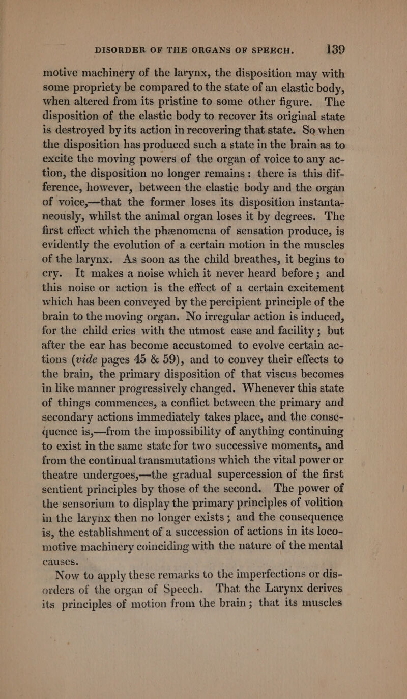 motive machinery of the larynx, the disposition may with some propriety be compared to the state of an elastic body, when altered from its pristine to. some other figure. The disposition of the elastic body to recover its original state is destroyed by its action in recovering that state. So when the disposition has produced such a state in the brain as to excite the moving powers of the organ of voice to any ac- tion, the disposition no longer remains; there is this dif- ference, however, between the elastic body and the organ of voice,—that the former loses its disposition instanta- neously, whilst the animal organ loses it by degrees. The first effect which the phenomena of sensation produce, is evidently the evolution of a certain motion in the muscles of the larynx. As soon as the child breathes, it begins to cry. It makes a noise which it never heard before; and this noise or action is the effect of a certain excitement which has been conveyed by the percipient principle of the brain to the moving organ. No irregular action is induced, for the child cries with the utmost ease and facility ; but after the ear has become accustomed to evolve certain ac- tions (vide pages 45 &amp; 59), and to convey their effects to the brain, the primary disposition of that viscus becomes in like manner progressively changed. Whenever this state of things commences, a conflict between the primary and secondary actions immediately takes place, and the conse- quence is,—from the impossibility of anything continuing to exist in the same state for two successive moments, and from the continual transmutations which the vital power or theatre undergoes,—the gradual supercession of the first sentient principles by those of the second. The power of the sensorium to display the primary principles of volition in the larynx then no longer exists ; and the consequence is, the establishment of a succession of actions in its loco- motive machinery coinciding with the nature of the mental causes. Now to apply these remarks to the imperfections or dis- orders of the organ of Speech. That the Larynx derives its principles of motion from the brain; that its muscles