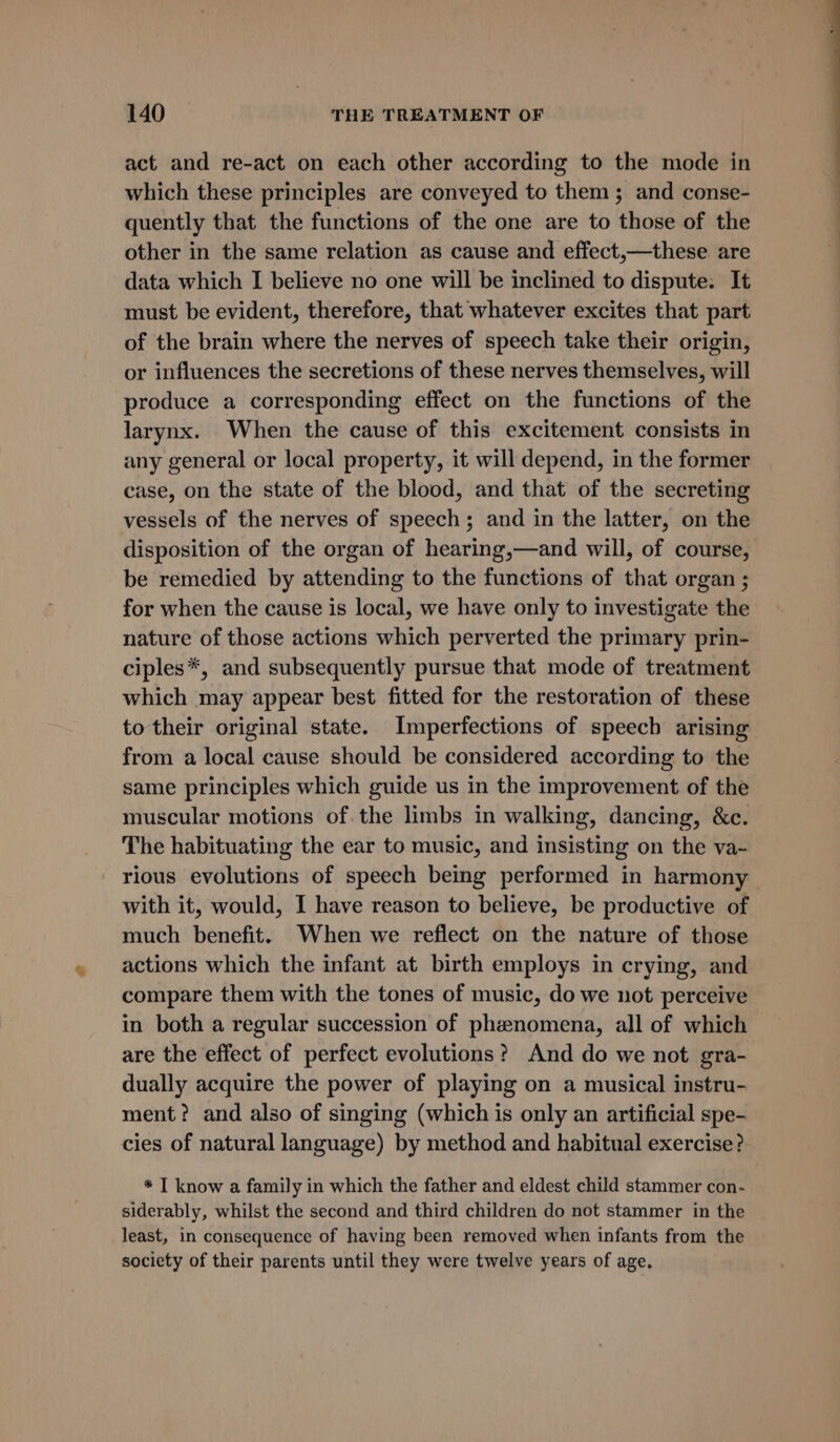 act and re-act on each other according to the mode in which these principles are conveyed to them; and conse- quently that the functions of the one are to those of the other in the same relation as cause and effect,—these are data which I believe no one will be inclined to dispute. It must be evident, therefore, that whatever excites that part of the brain where the nerves of speech take their origin, or influences the secretions of these nerves themselves, will produce a corresponding effect on the functions of the larynx. When the cause of this excitement consists in any general or local property, it will depend, in the former case, on the state of the blood, and that of the secreting vessels of the nerves of speech; and in the latter, on the disposition of the organ of hearing,—and will, of course, be remedied by attending to the functions of that organ ; for when the cause is local, we have only to investigate the nature of those actions which perverted the primary prin- ciples*, and subsequently pursue that mode of treatment which may appear best fitted for the restoration of these to their original state. Imperfections of speech arising from a local cause should be considered according to the same principles which guide us in the improvement of the muscular motions of. the limbs in walking, dancing, &amp;c. The habituating the ear to music, and insisting on the va- rious evolutions of speech being performed in harmony with it, would, I have reason to believe, be productive of much benefit. When we reflect on the nature of those actions which the infant at birth employs in crying, and compare them with the tones of music, do we not perceive in both a regular succession of phenomena, all of which are the effect of perfect evolutions? And do we not gra- dually acquire the power of playing on a musical instru- ment? and also of singing (which is only an artificial spe- cies of natural language) by method and habitual exercise? * IT know a family in which the father and eldest child stammer con- siderably, whilst the second and third children do not stammer in the least, in consequence of having been removed when infants from the society of their parents until they were twelve years of age.