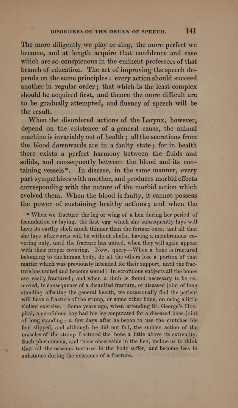 The more diligently we play or sing, the more perfect we become, and at length acquire that confidence and ease which are so conspicuous in the eminent professors of that branch of education. The art of improving the speech de- pends on the same principles: every action should succeed another in regular order; that which is the least complex should be acquired first, and thence the more difficult are to be gradually attempted, and fluency of speech will be the result. When the disordered actions of the Larynx, however, depend on the existence of a general cause, the animal machine is invariably out of health; all the secretions from the blood downwards are in a faulty state; for in health there exists a perfect harmony between the fluids and solids, and consequently between the blood and its con- taining vessels*. In disease, in the same manner, every part sympathizes with another, and produces morbid effects corresponding with the nature of the morbid action which evolved them. When the blood is faulty, it cannot possess the power of sustaining healthy actions; and when the * When we fracture the leg or wing of a hen during her period of fecundation or laying, the first egg which she subsequently lays will have its earthy shell much thinner than the former ones, and all that she lays afterwards will be without shells, having a membranous co- vering only, until the fracture has united, when they will again appear with their proper covering. Now, query—When a bone is fractured belonging to the human body, do all the others lose a portion of that matter which was previously intended for their support, until the frac- ture has united and become sound? In scrofulous subjects all the bones are easily fractured; and when a limb is found necessary to be re- moved, in consequence of a disunited fracture, or diseased joint of long standing affecting the general health, we occasionally find the patient will have a fracture of the stump, or some other bone, on using a little violent exercise. Some years ago, when attending St. George’s Hos- pital, a scrofulous boy had his leg amputated for a diseased knee-joint of long standing; a few days after he began to use the crutches his foot slipped, and although he did not fall, the sudden action of the muscles of the stump fractured the bone a little above its extremity. Such phenomena, and those observable in the hen, incline us to think that all the osseous textures in the body suffer, and become less in substance during the existence of a fracture.