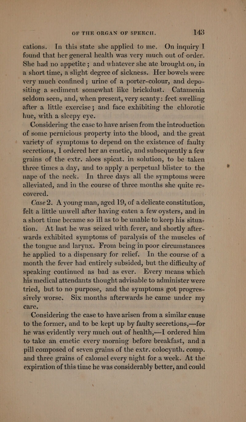 cations. In this state she applied to me. On inquiry I found that her general health was very much out of-order. She had no appetite ; and whatever she ate brought on, in a short time, a slight degree of sickness.. Her bowels were very much confined; urine of a porter-colour, and depo- siting a sediment somewhat like brickdust. Catamenia seldom seen, and, when present, very scanty: feet swelling after a little exercise; and face exhibiting the chlorotic hue, with a sleepy eye. Considering the case to have arisen from the introduction of some pernicious property into the blood, and the great variety of symptoms to depend on the existence of faulty secretions, I ordered her an emetic, and subsequently a few grains of the extr. aloes spicat. in solution, to be taken three times a day, and to apply a perpetual blister to the nape of the neck. In three days all the symptoms were alleviated, and in the course of three months she quite re- covered. Case 2. A young man, aged 19, of a delicate constitution, felt a little unwell after having eaten a few oysters, and in a short time became so ill as to be unable to keep his situa- tion. At last he was seized with fever, and shortly after- _ wards exhibited symptoms of paralysis of the muscles of ~ the tongue and larynx. From being in poor circumstances he applied to a dispensary for relief. In the course of a month the fever had entirely subsided, but the difficulty of speaking continued as bad as ever. Every means which his medical attendants thought advisable to administer were tried, but to no purpose, and the symptoms got progres- sively worse. Six months afterwards he came under my care. Considering the case to have arisen from a similar cause to the former, and to be kept up by faulty secretions,—for he was evidently very much out of health,—I ordered him to take an emetic every morning before breakfast, and a pill composed of seven grains of the extr. colocynth. comp. and three grains of calomel every night for a week. At the expiration of this time he was considerably better, and could a