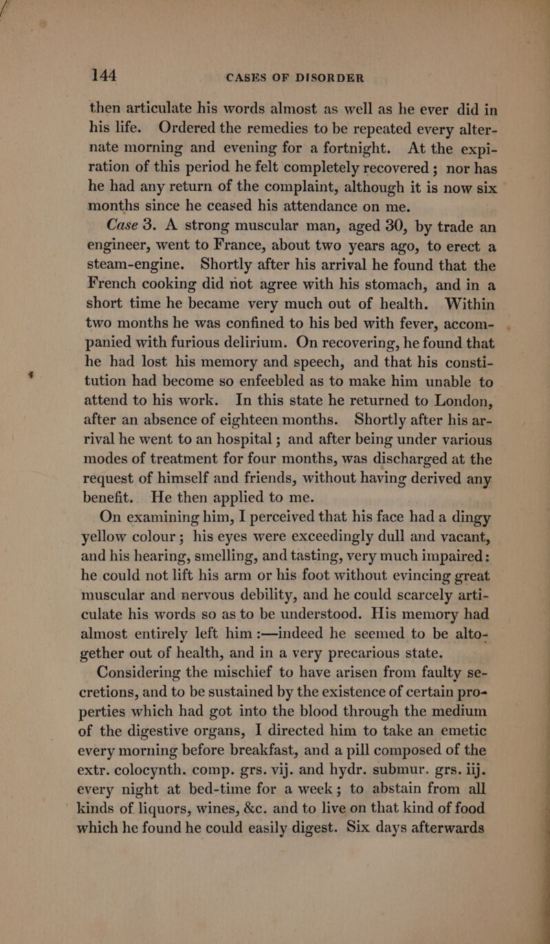 then articulate his words almost as well as he ever did in his life. Ordered the remedies to be repeated every alter- nate morning and evening for a fortnight. At the expi- ration of this period he felt completely recovered ; nor has he had any return of the complaint, although it is now six months since he ceased his attendance on me. Case 3. A strong muscular man, aged 30, by trade an engineer, went to France, about two years ago, to erect a steam-engine. Shortly after his arrival he found that the French cooking did not agree with his stomach, and in a short time he became very much out of health. Within two months he was confined to his bed with fever, accom- panied with furious delirium. On recovering, he found that. he had lost his memory and speech, and that his consti- tution had become so enfeebled as to make him unable to attend to his work. In this state he returned to London, after an absence of eighteen months. Shortly after his ar- rival he went to an hospital; and after being under various modes of treatment for four months, was discharged at the request of himself and friends, without having derived any benefit. He then applied to me. On examining him, I perceived that his face had a dingy yellow colour; his eyes were exceedingly dull and vacant, and his hearing, smelling, and tasting, very much impaired: he could not lift his arm or his foot without evincing great muscular and nervous debility, and he could scarcely arti- culate his words so as to be understood. His memory had almost entirely left him :—indeed he seemed to be alto- gether out of health, and in a very precarious state. Considering the mischief to have arisen from faulty se- cretions, and to be sustained by the existence of certain pro- perties which had got into the blood through the medium of the digestive organs, I directed him to take an emetic every morning before breakfast, and a pill composed of the extr. colocynth. comp. grs. vij. and hydr. submur. grs. iij. every night at bed-time for a week; to abstain from all kinds of liquors, wines, &amp;c. and to live on that kind of food which he found he could easily digest. Six days afterwards