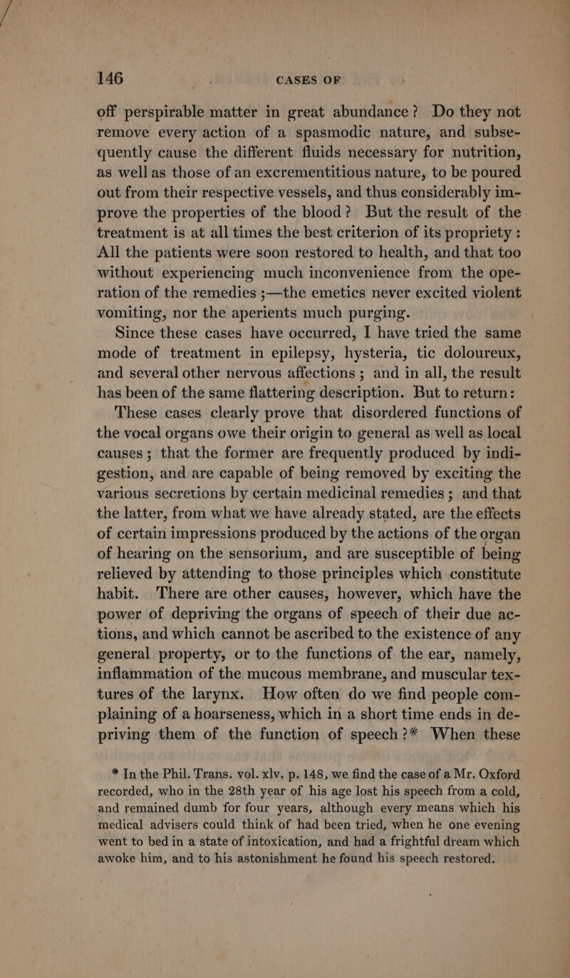 off perspirable matter in great abundance? Do they not remove every action of a spasmodic nature, and subse- quently cause the different fluids necessary for nutrition, as well as those of an excrementitious nature, to be poured out from their respective vessels, and thus considerably im- prove the properties of the blood? But the result of the treatment is at all times the best criterion of its propriety : All the patients were soon restored to health, and that too without experiencing much inconvenience from the ope- ration of the remedies ;—the emetics never excited violent vomiting, nor the aperients much purging. Since these cases have occurred, I have tried the same mode of treatment in epilepsy, hysteria, tic doloureux, and several other nervous affections ; and in all, the result has been of the same flattering description. But to return: These cases clearly prove that disordered functions of the vocal organs owe their origin to general as well as local causes; that the former are frequently produced by indi- gestion, and are capable of being removed by exciting the various secretions by certain medicinal remedies ; and that the latter, from what we have already stated, are the effects of certain impressions produced by the actions of the organ of hearing on the sensorium, and are susceptible of being relieved by attending to those principles which constitute habit. There are other causes, however, which have the power of depriving the organs of speech of their due ac- tions, and which cannot be ascribed to the existence of any general property, or to the functions of the ear, namely, inflammation of the mucous membrane, and muscular tex- tures of the larynx. How often do we find people com- plaining of a hoarseness, which in a short time ends in de- priving them of the function of speech?* When these * In the Phil. Trans. vol. xlv. p. 148, we find the case of a Mr. Oxford recorded, who in the 28th year of his age lost his speech from a cold, and remained dumb for four years, although every means which his medical advisers could think of had been tried, when he one evening went to bed in a state of intoxication, and had a frightful dream which awoke him, and to his astonishment he found his speech restored.