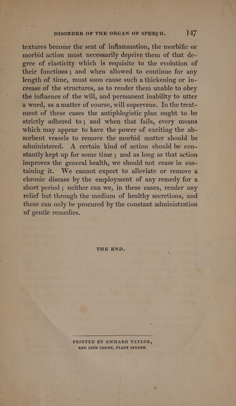 / textures become the seat of inflammation, the morbific or morbid action must necessarily deprive them of that de- gree of elasticity which is requisite to the evolution of their functions; and when allowed to continue for any length of time, must soon cause such a thickening or in- crease of the structures, as to render them unable to obey the influence of the will, and permanent inability to utter a word, as a matter of course, will supervene. In the treat- ment of these cases the antiphlogistic plan ought to be strictly adhered to; and when that fails, every means which may appear to have the power of exciting the ab- sorbent vessels to remove the morbid matter should be administered. A certain kind of action should be con- stantly kept up for some time; and as long as that action improves the general health, we should not cease in sus- taining it. We cannot expect to alleviate or remove a chronic disease by the employment of any remedy for a short period ; neither can we, in these cases, render any relief but through the medium of healthy secretions, and these can only be procured by the constant administration of gentle remedies. THE END. PRINTED BY RICHARD TAYLOR, RED LION COURT, FLEET STKEET,