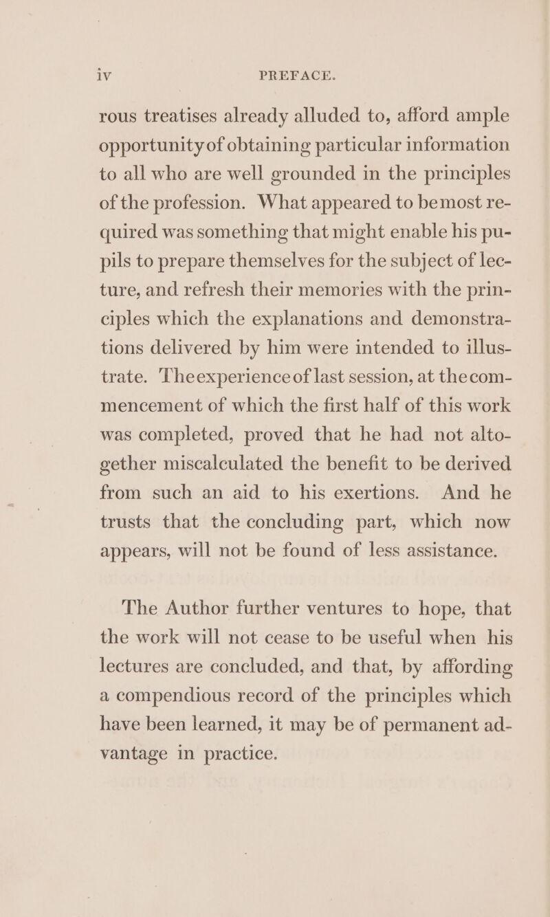 rous treatises already alluded to, afford ample opportunity of obtaining particular information to all who are well grounded in the principles of the profession. What appeared to bemost re- quired was something that might enable his pu- pils to prepare themselves for the subject of lec- ture, and refresh their memories with the prin- ciples which the explanations and demonstra- tions delivered by him were intended to illus- trate. Theexperience of last session, at the com- mencement of which the first half of this work was completed, proved that he had not alto- gether miscalculated the benefit to be derived from such an aid to his exertions. And he trusts that the concluding part, which now appears, will not be found of less assistance. The Author further ventures to hope, that the work will not cease to be useful when his lectures are concluded, and that, by affording a compendious record of the principles which have been learned, it may be of permanent ad- vantage in practice.