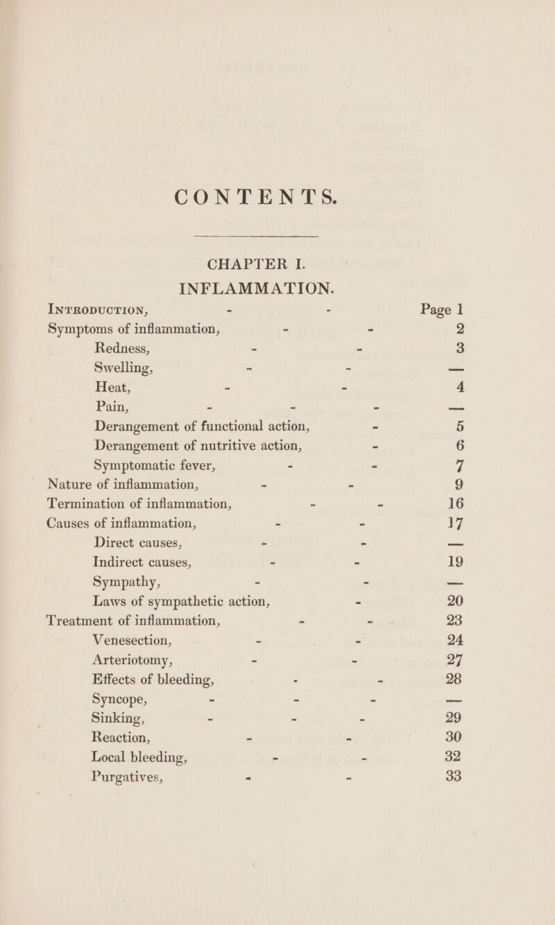 CONTENTS. CHAPTER I. INFLAMMATION. INTRODUCTION, - - Page 1 Symptoms of inflammation, - - 2 Redness, ~ - 3 Swelling, - - — Heat, - - 4 Pain, - ~ ~ — Derangement of functional action, - 5 Derangement of nutritive action, - 6 Symptomatic fever, - - 7 Nature of inflammation, ~ - 9 Termination of inflammation, ~ a 16 Causes of inflammation, - - 17 Direct causes, ~ ~ = Indirect causes, - - 19 Sympathy, - - — Laws of sympathetic action, - 20 Treatment of inflammation, - ~ 23 Venesection, 2 . - 24 Arteriotomy, - - 27 Effects of bleeding, - ~ 28 Syncope, ~ “ . a, Sinking, ~ - = 29 Reaction, ~ = 30 Local bleeding, - 7 32 Purgatives, . ~ 33