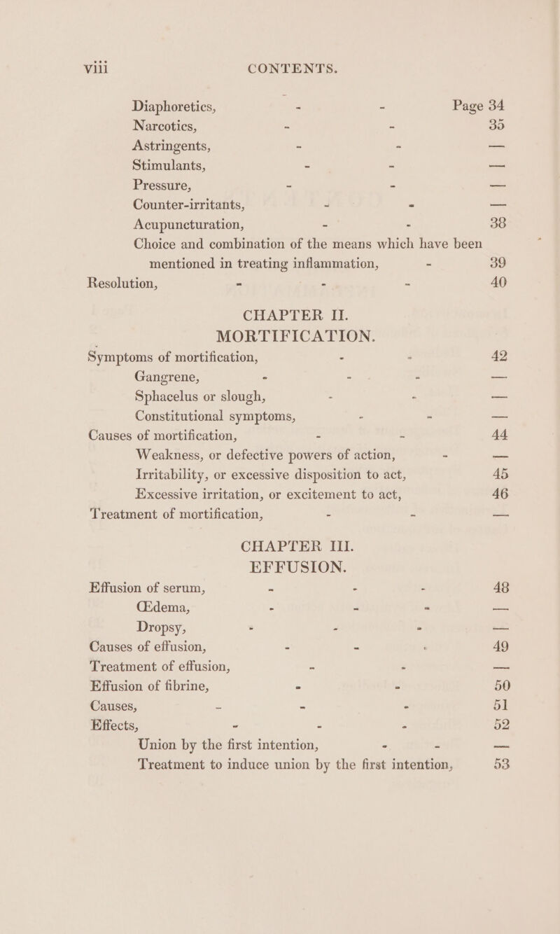 Diaphoretics, . - Page 34 Narcotics, - ~ 35 Astringents, ” - — Stimulants, - - — Pressure, - - — Counter-irritants, - - — Acupuncturation, = - 38 Choice and combination of the means which have been mentioned in treating inflammation, - 39 Resolution, - : 2 AO CHAPTER II. MORTIFICATION. Symptoms of mortification, - : 42 Gangrene, ~ - - — Sphacelus or slough, - . — Constitutional symptoms, : - — Causes of mortification, - ~ 44 Weakness, or defective powers of action, = em Irritability, or excessive disposition to act, 45 Excessive irritation, or excitement to act, 46 Treatment of mortification, - 2 = CHAPTER III. EFFUSION. Effusion of serum, ss - - 48 CEdema, - J a oe Dropsy, - - — Causes of effusion, “ . 49 Treatment of effusion, = P se Effusion of fibrine, ~ Z 50 Causes, be = ° 51 Effects, . : = 52 Union by the first intention, . . — Treatment to induce union by the first intention, 53