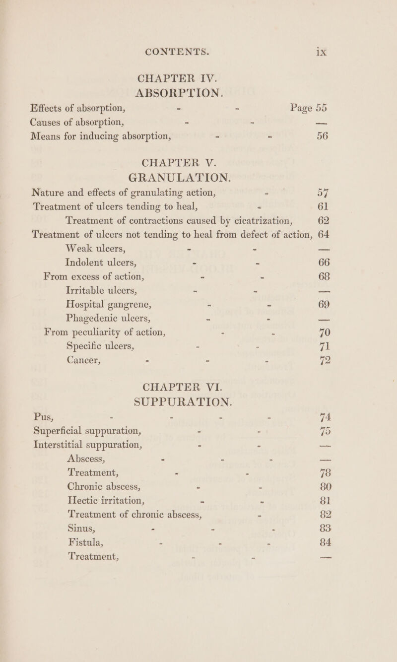 Effects of absorption, Causes of absorption, CHAPTER IV. ABSORPTION. aw Page Weak ulcers, Hospital gangr ene, - From peculiarity of Specific ulcers, action, : Cancer, 2 a CHAPTER VI. SUPPURATION. Pus, - : : Superficial suppuration, - Interstitial suppuration, - Abscess, “ : Chronic abscess, - Sinus, Fistula, Treatment,