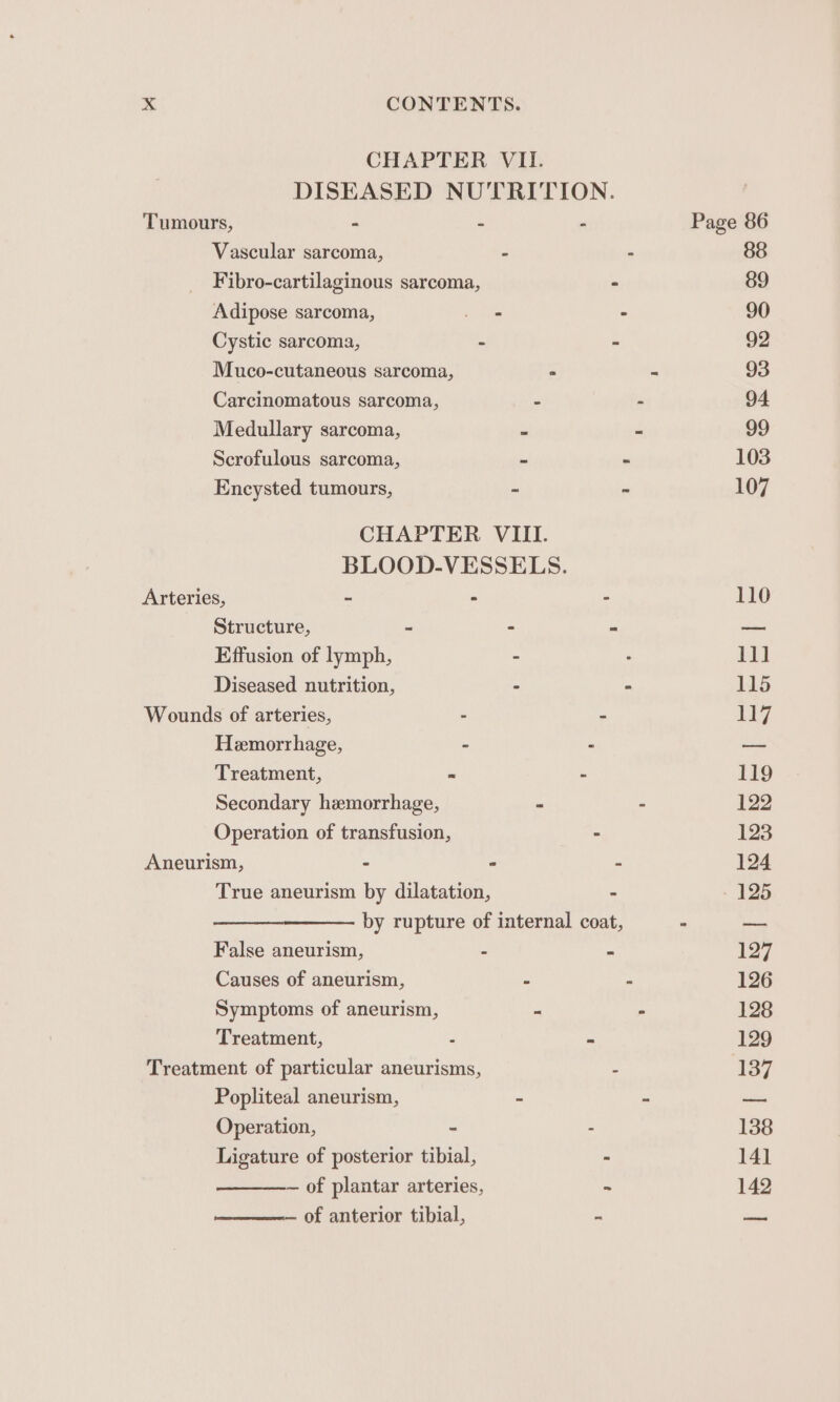 — of anterior tibial, Tumours, - - - Page 86 Vascular sarcoma, . 88 Fibro-cartilaginous sarcoma, - 89 Adipose sarcoma, - 90 Cystic sarcoma, - - 92 Muco-cutaneous sarcoma, 3 93 Carcinomatous sarcoma, - - 94 Medullary sarcoma, - - 99 Scrofulous sarcoma, 5 . 103 Encysted tumours, : 107 BLOOD-VESSELS. Arteries, - - - 110 Structure, - P ees Effusion of lymph, 11] Diseased nutrition, - 115 Hemorrhage, - a Treatment, « - 119 Secondary hemorrhage, - 122 Operation of transfusion, 123 Aneurism, - - - 124 True aneurism by dilatation, - 125 by rupture of internal coat, - — False aneurism, - - 137 Causes of aneurism, - - 126 Symptoms of aneurism, - - 128 Treatment, - 129 Treatment of particular aneurisms, - 137 Popliteal aneurism, * 2 sie Operation, - - 138 Ligature of posterior tibial, - 141 — of plantar arteries, ~ 142