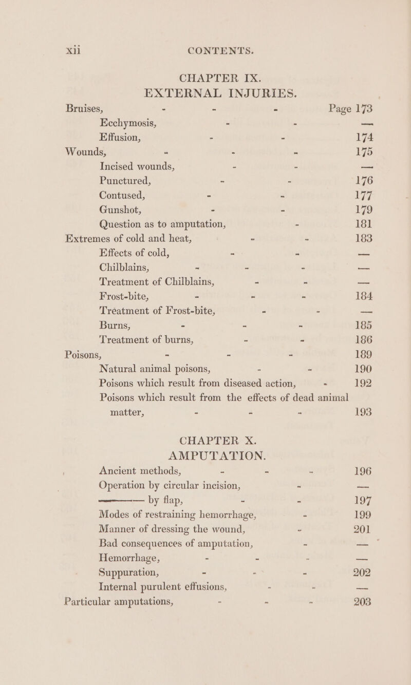 CHAPTER IX. EXTERNAL INJURIES. Bruises, : - - Page 173 Ecchymosis, - - —— Effusion, - - 174 Wounds, - - ~ L175 Incised wounds, = : — Punctured, - - 176 Contused, = “ i Gunshot, - - 179 Question as to amputation, - 181 Extremes of cold and heat, - - 183 Effects of cold, ~ “ es Chilblains, ~ - - —— Treatment of Chilblains, i e _— Frost-bite, - - - 184 Tréeatment of Frost-bite, - - —. Burns, - 7 - 185 Treatment of burns, - - 186 Poisons, ~ ~ - 189 Natural animal poisons, - - 190 Poisons which result from diseased action, - 192 Poisons which result from the effects of dead animal matter, - - 193 CHAPTER X. AMPUTATION. Ancient methods, . - ~ 196 Operation by circular incision, - — — by flap, ~ ai 197 Modes of restraining hemorrhage, - 199 Manner of dressing the wound, “ 201 Bad consequences of amputation, : — Hemorrhage, - - - —— Suppuration, - . - 202 Internal purulent effusions, - - = Particular amputations, - ~ - 203