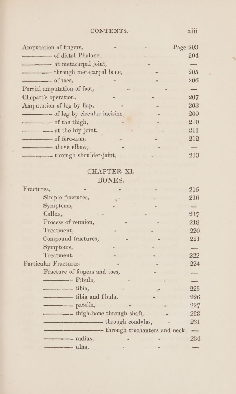 Amputation of fingers, - ° Page 203 woe OF Gistal Phalanx, ~ 204. —___-—— at metacarpal joint, - a —_——— through metacarpal bone, ° 205 ——— Of £0ES; - = 206 Partial amputation of foot, = “ —_ Chopart’s operation, ~ - 207 Amputation of leg by flap, a i 208 —-— of leg by circular incision, - 209 —__—_——-— of the thigh, - - 210 ———— =. at the hip-jomt, -— : 2h1 ———-—_. Of fore-arm, - ms 212 ——_——_ above elbow,  : aet ——————— through shoulder-joint, - 213 CHAPTER XI. BONES. Fractures, &gt; - - 215 Simple fractures, - “ 216 Symptoms, - - nea Callus, - : 217 Process of reunion, - ~ 218 Treatment, - &gt; 220 Compound fractures, - - 221 Symptoms, - : asm Treatment, . - 222, Particular Fractures, - - 224 Fracture of fingers and toes, : sae — — Fibula, - - es scien HDI, - - 225 +--+ ‘tibia and fibnla, - 226 ——_———- patella, - - 2277 ————- thigh-bone through shaft, - 228 incense through condyles, - 231 ——— - through trochanters and neck, — —_—_-— radius, - 234 —_——-——- ulna, : - on