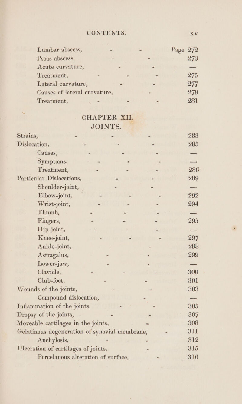 Lumbar abscess, - Page 272 Psoas abscess, ~ ~ 273 Acute curvature, - - ae Treatment, - fe - 275 Lateral curvature, ~ - 277 Causes of lateral curvature, - 279 Treatment, - - - 281 5 CHAPTER XIL JOINTS. Strains, - - - 283 Dislocation, - - &gt; 285 Causes, - - - a Symptoms, - . - = Treatment, . - - 286 Particular Dislocations, - - 289 Shoulder-joint, — - - _— Elbow-joint, ~ - ” 292 Wrist-joint, a &lt; - 294 Thumb, 2 - 2 am Fingers, - - - 295 Hip-joint, - ~ “ — Knee-joint, - - “ 297 Ankle-joint, - - 298 Astragalus, - - 299 Lower-jaw, - é —_ Clavicle, - - = 300 Club-foot, . = 301 Wounds of the joints, - “ 303 Compound dislocation, - — Inflammation of the joints - - 305 Dropsy of the joints, - ° 307 Moveable cartilages in the joints, - 308 Gelatinous degeneration of synovial membrane, - 311 Anchylosis, : “ 312 Ulceration of cartilages of joints, - 315 Porcelanous alteration of surface, . 316