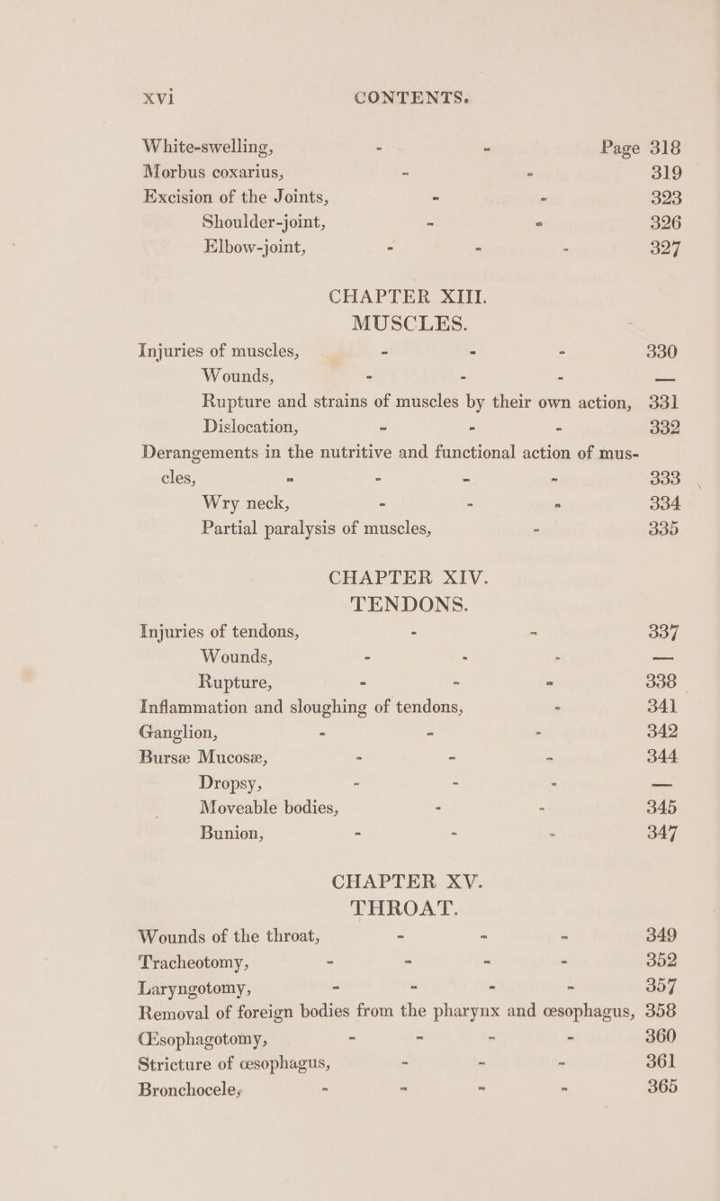 White-swelling, - - Page 318 Morbus coxarius, = . 319 Excision of the Joints, “ ° 323 Shoulder-joint, - ° 326 Elbow-joint, - - - 327 CHAPTER XIII. MUSCLES. Injuries of muscles, - - - 330 Wounds, - - - —_ Rupture and strains of muscles by their own action, 331 Dislocation, ~ - - 332 Derangements in the nutritive and functional action of mus- cles, « ” - - 333 Wry neck, - - ° 334 Partial paralysis of muscles, - 335 CHAPTER XIV. TENDONS. Injuries of tendons, - - 337 Wounds, - - : — Rupture, - - ° 338 - Inflammation and sloughing of tendons, - 341 Ganglion, - - &gt; 342 Burse Mucose, - - - 344 Dropsy, . = 3 168 Moveable bodies, - - 345 Bunion, - - - 347 CHAPTER XV. THROAT. Wounds of the throat, - - - 349 Tracheotomy, - - - - 352 Laryngotomy, - - - - 357 Removal of foreign bodies from the pharynx and cesophagus, 358 CEsophagotomy, - - - - 360 Stricture of oesophagus, - . ~ 361 Bronchocele; - - “ - 365