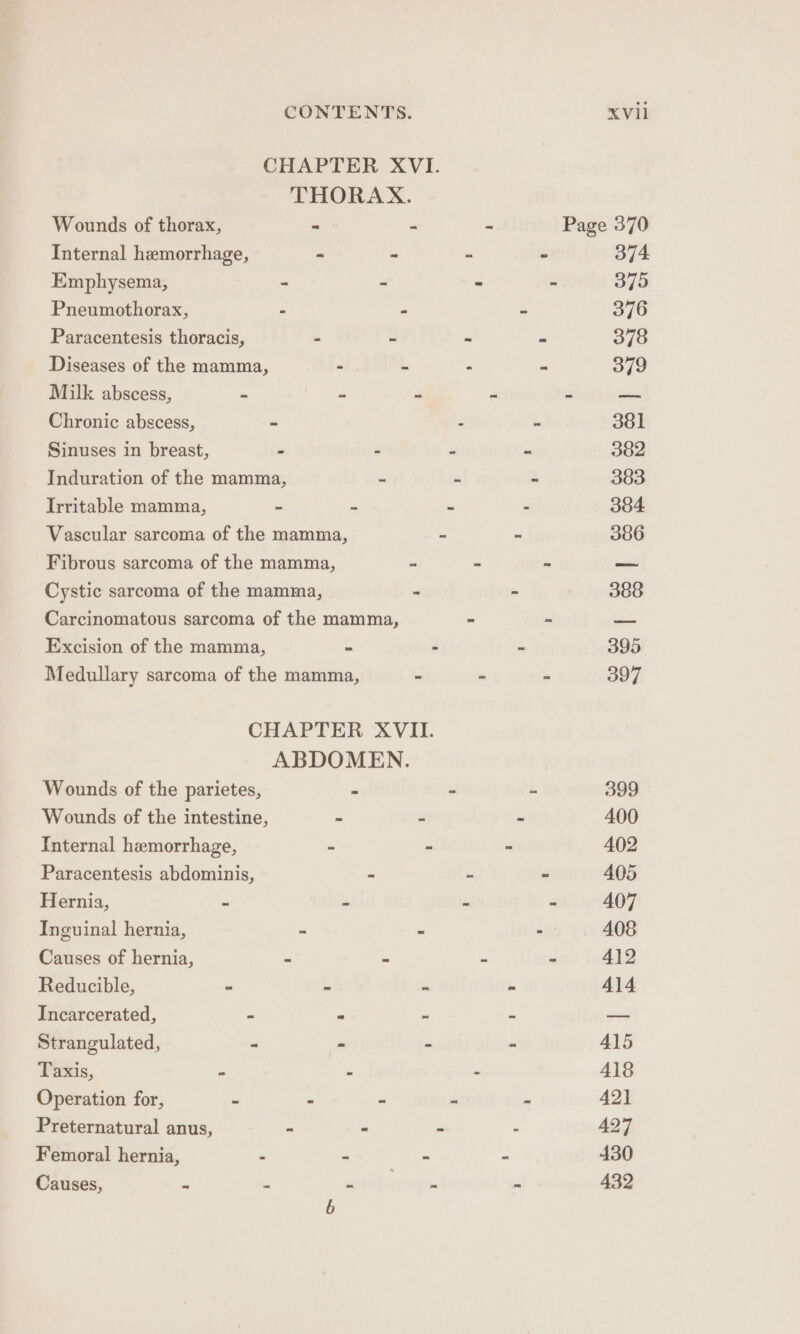 CHAPTER XVI. THORAX. Wounds of thorax, = = = Page 370 Internal hemorrhage, - - - - 374 Emphysema, - ~ - - 375 Pneumothorax, - - . 376 Paracentesis thoracis, - - - “ 378 Diseases of the mamma, - - - ~ 379 Milk abscess, - - = a - aes Chronic abscess, - : = 381 Sinuses in breast, - - - - 382 Induration of the mamma, “ “ - 383 Irritable mamma, = S - - 384 Vascular sarcoma of the mamma, - - 386 Fibrous sarcoma of the mamma, ~ - ~ _ Cystic sarcoma of the mamma, - - 388 Carcinomatous sarcoma of the mamma, - - — Excision of the mamma, - : “ 395 Medullary sarcoma of the mamma, - ~ “ 397 CHAPTER XVII. ABDOMEN. Wounds of the parietes, - - - 399 Wounds of the intestine, - = - 400 Internal hemorrhage, - “ - 402 Paracentesis abdominis, ~ ~ ~ 405 Hernia, = m é ~ 407 Inguinal hernia, - “ - 408 Causes of hernia, - - sa - 412 Reducible, - - ‘ - 414 Incarcerated, ~ s = z el Strangulated, ~ - . - 415 Taxis, - - - 418 Operation for, - - - ~ - 421 Preternatural anus, - - - : 427 Femoral hernia, . - - : 430 Causes, . * crOiartont tn . 432
