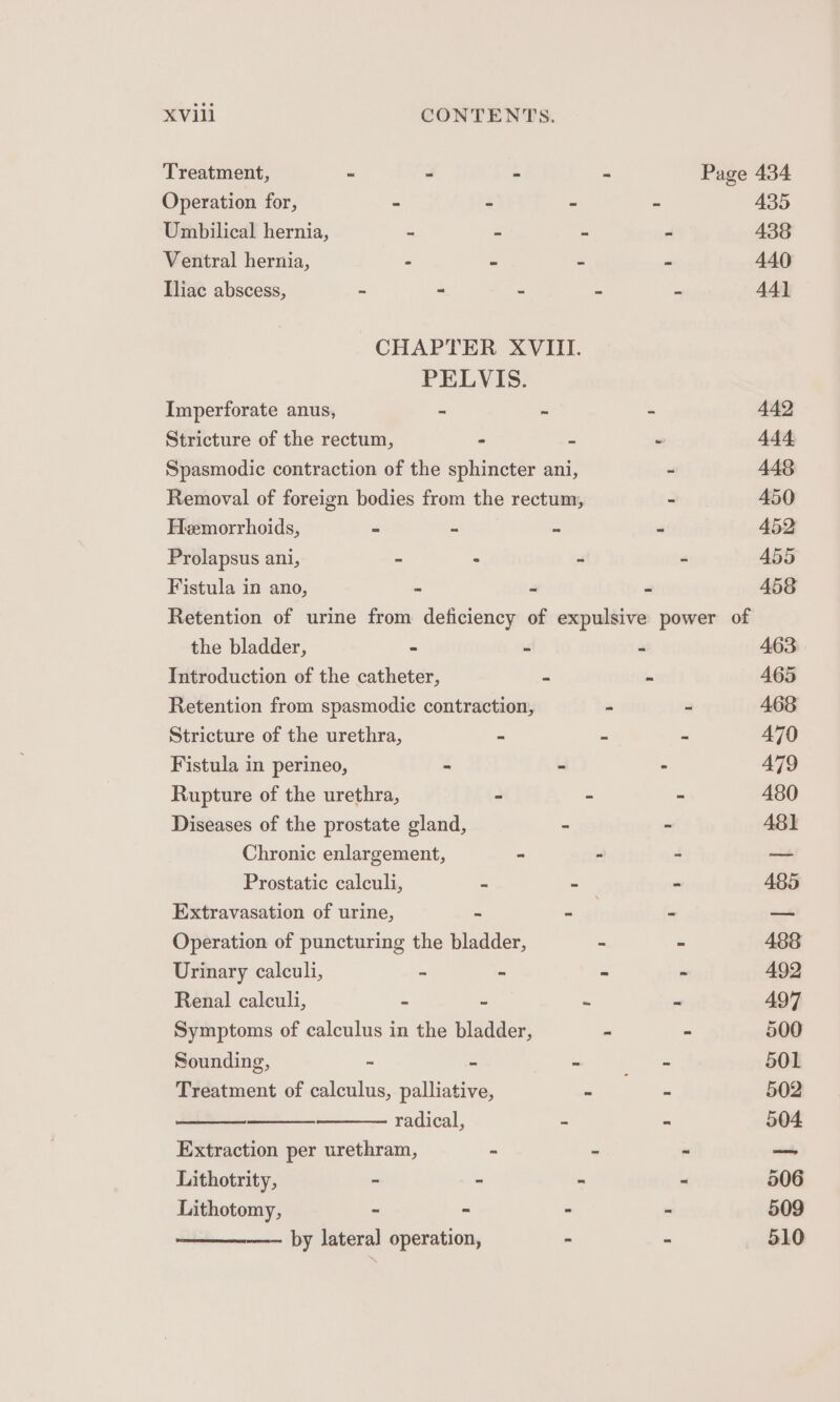 Treatment, n= “ . - Page 434 Operation for, = “ - ~ 435 Umbilical hernia, - - - - 438 Ventral hernia, - - - - 440 Iliac abscess, - - - - = 44] CHAPTER XVIII. PELVIS. Imperforate anus, ~ - - 442 Stricture of the rectum, - iS “ 444 Spasmodic contraction of the sphincter ani, - 448 Removal of foreign bodies from the rectum, - 450 Hemorrhoids, - = = “ 452 Prolapsus ani, = . oi “ 455 Fistula in ano, - = 2 458 Retention of urine from deficiency of expulsive power of the bladder, - Y, ws 463 Introduction of the catheter, = - 465 Retention from spasmodic contraction, - - 468 Stricture of the urethra, - . = A770 Fistula in perineo, = . ° A479 Rupture of the urethra, - - - 480 Diseases of the prostate gland, - ~ 48] Chronic enlargement, - - - — Prostatic calculi, G = - 485 Extravasation of urine, 2 ial mn _ Operation of puncturing the bladder, - - 4388 Urinary calculi, = _ 3 - 492 Renal calculi, “i 2 - - 497 Symptoms of calculus in the bladder, - - 500 Sounding, “ - = Ete 501 Treatment of calculus, palliative, ~ - 502 radical, = - 504 Extraction per urethram, 2 % a vial, Lithotrity, - - - = 506 Lithotomy, ~ = - - 509 —— by lateral operation, : : 510